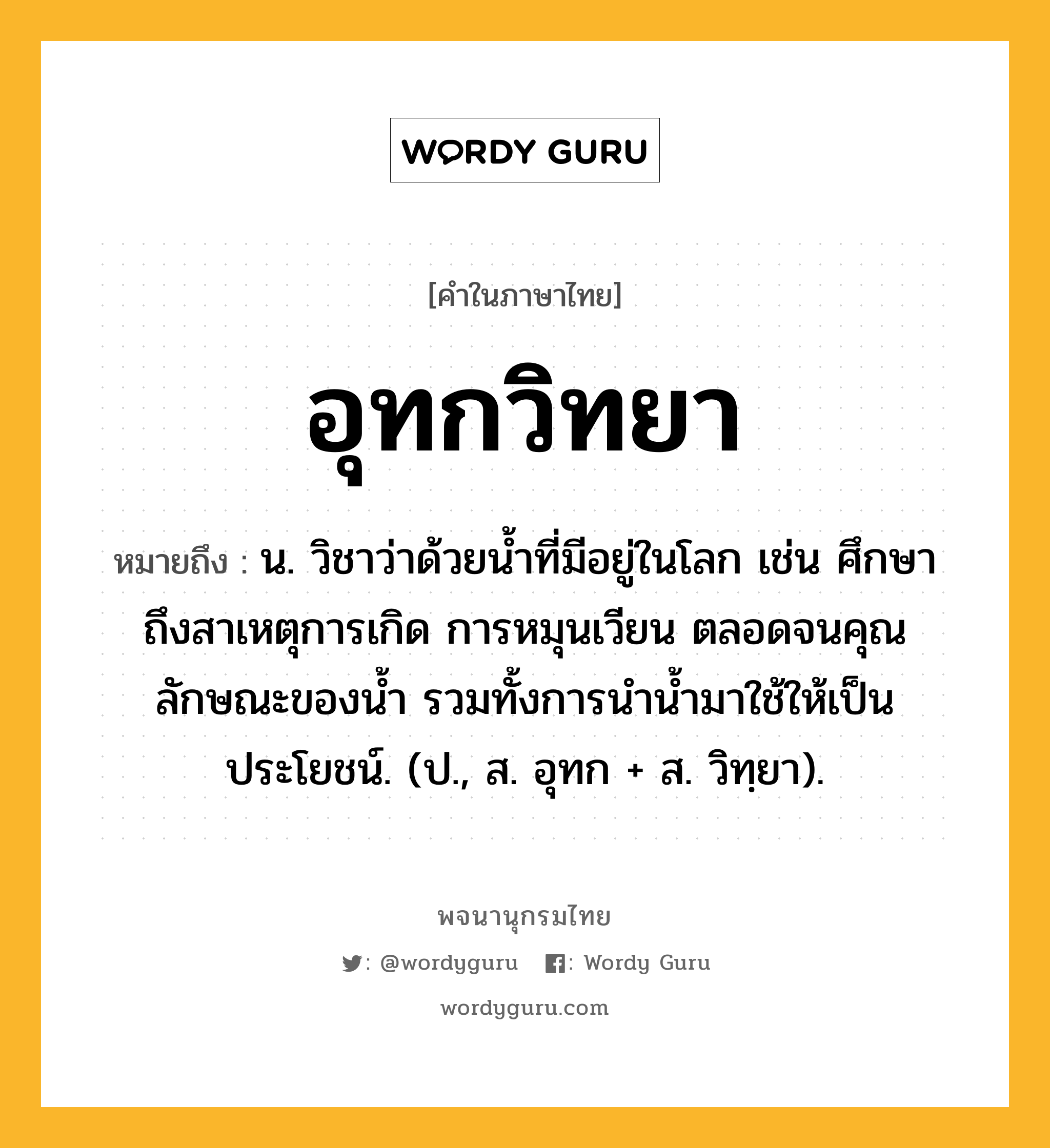 อุทกวิทยา หมายถึงอะไร?, คำในภาษาไทย อุทกวิทยา หมายถึง น. วิชาว่าด้วยนํ้าที่มีอยู่ในโลก เช่น ศึกษาถึงสาเหตุการเกิด การหมุนเวียน ตลอดจนคุณลักษณะของนํ้า รวมทั้งการนํานํ้ามาใช้ให้เป็นประโยชน์. (ป., ส. อุทก + ส. วิทฺยา).