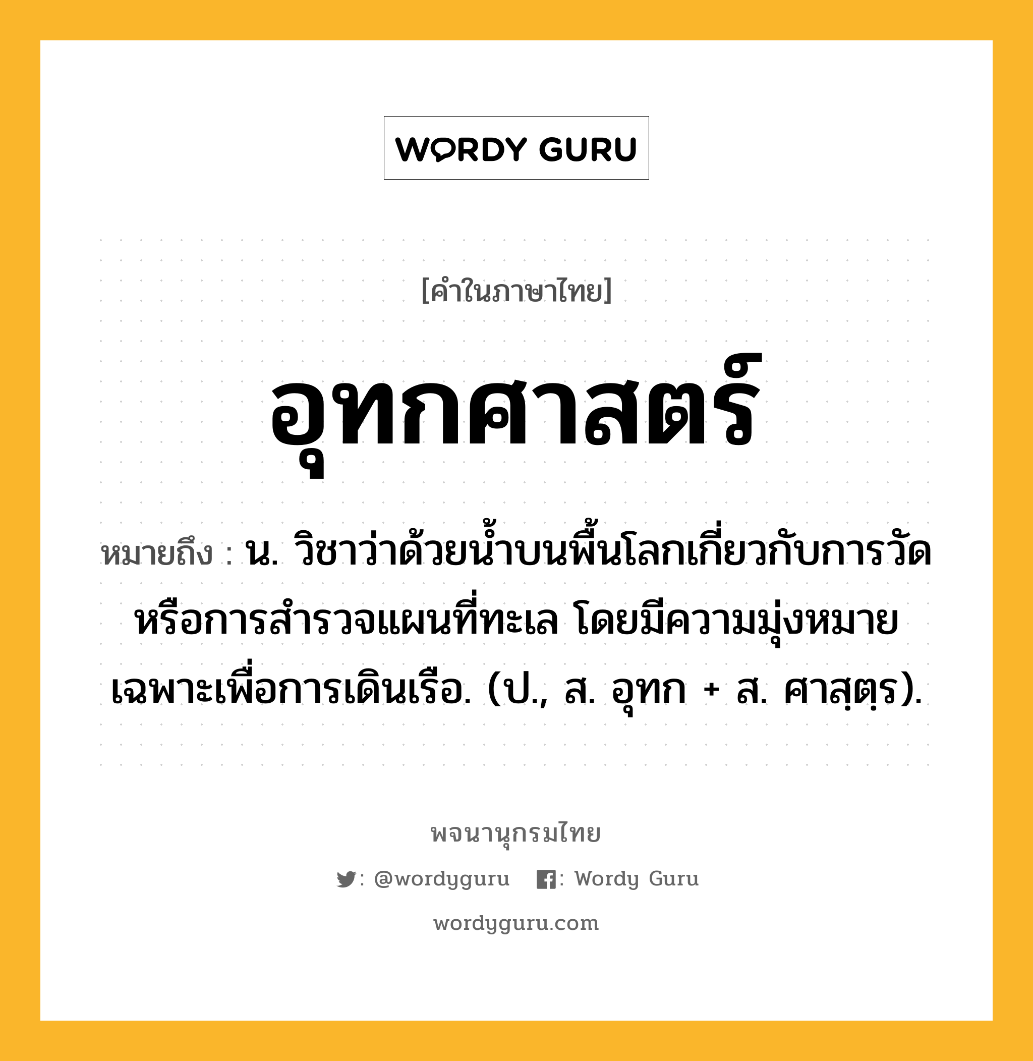 อุทกศาสตร์ หมายถึงอะไร?, คำในภาษาไทย อุทกศาสตร์ หมายถึง น. วิชาว่าด้วยนํ้าบนพื้นโลกเกี่ยวกับการวัดหรือการสํารวจแผนที่ทะเล โดยมีความมุ่งหมายเฉพาะเพื่อการเดินเรือ. (ป., ส. อุทก + ส. ศาสฺตฺร).