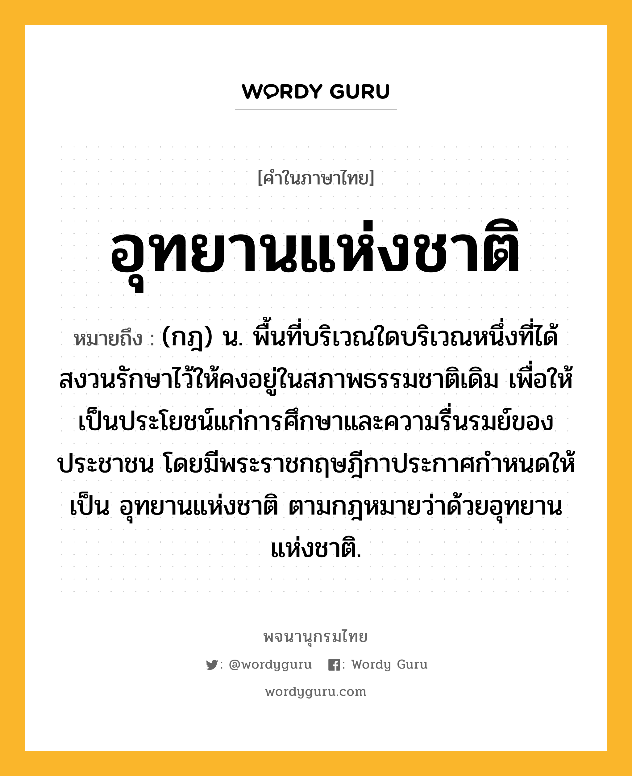 อุทยานแห่งชาติ หมายถึงอะไร?, คำในภาษาไทย อุทยานแห่งชาติ หมายถึง (กฎ) น. พื้นที่บริเวณใดบริเวณหนึ่งที่ได้สงวนรักษาไว้ให้คงอยู่ในสภาพธรรมชาติเดิม เพื่อให้เป็นประโยชน์แก่การศึกษาและความรื่นรมย์ของประชาชน โดยมีพระราชกฤษฎีกาประกาศกําหนดให้เป็น อุทยานแห่งชาติ ตามกฎหมายว่าด้วยอุทยานแห่งชาติ.