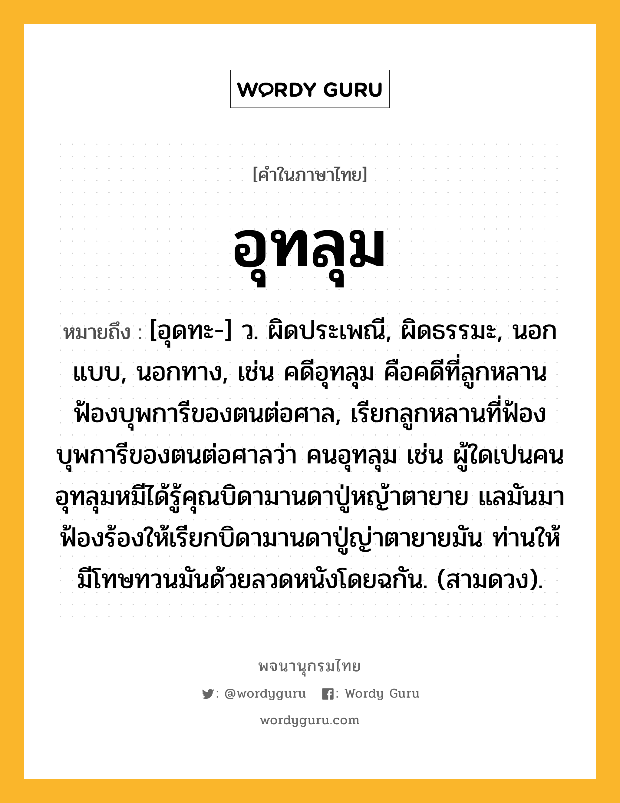 อุทลุม หมายถึงอะไร?, คำในภาษาไทย อุทลุม หมายถึง [อุดทะ-] ว. ผิดประเพณี, ผิดธรรมะ, นอกแบบ, นอกทาง, เช่น คดีอุทลุม คือคดีที่ลูกหลานฟ้องบุพการีของตนต่อศาล, เรียกลูกหลานที่ฟ้องบุพการีของตนต่อศาลว่า คนอุทลุม เช่น ผู้ใดเปนคนอุทลุมหมีได้รู้คุณบิดามานดาปู่หญ้าตายาย แลมันมาฟ้องร้องให้เรียกบิดามานดาปู่ญ่าตายายมัน ท่านให้มีโทษทวนมันด้วยลวดหนังโดยฉกัน. (สามดวง).