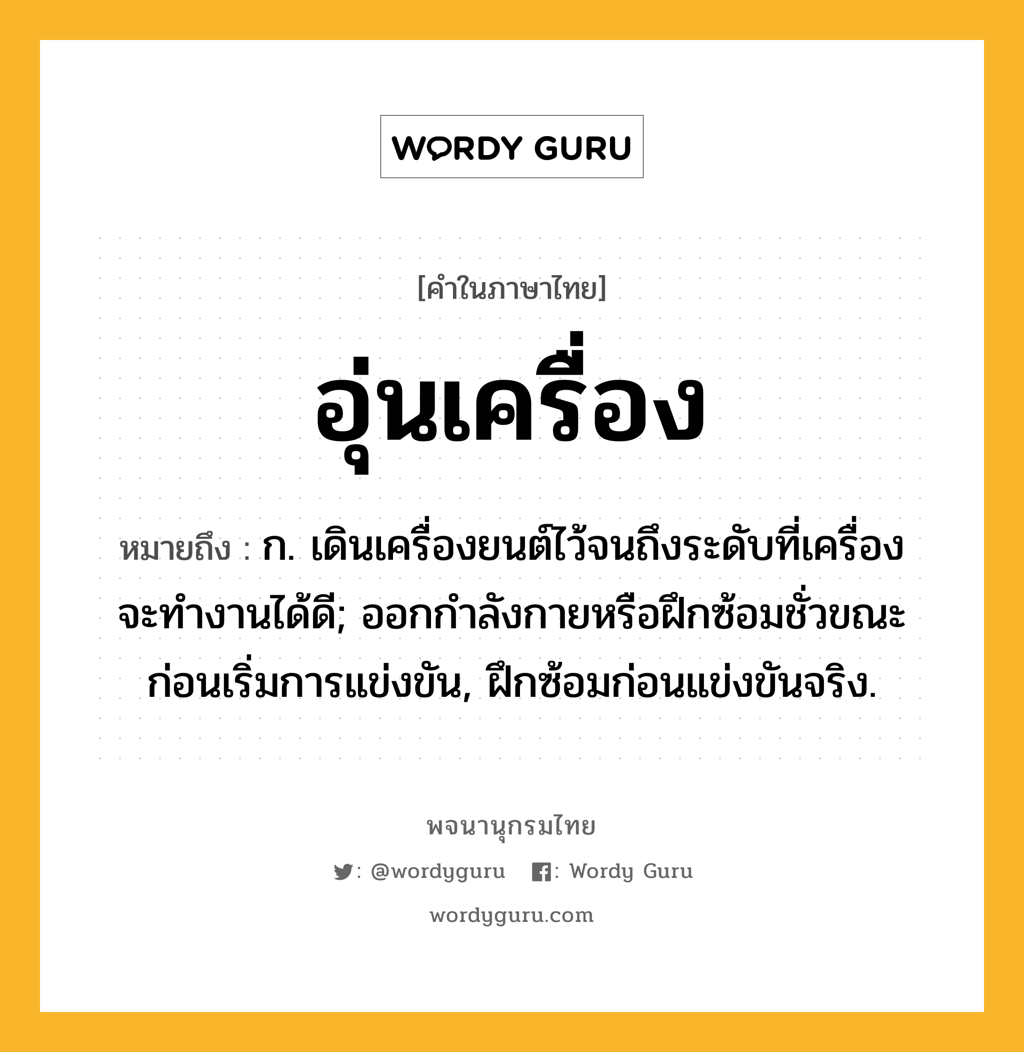 อุ่นเครื่อง หมายถึงอะไร?, คำในภาษาไทย อุ่นเครื่อง หมายถึง ก. เดินเครื่องยนต์ไว้จนถึงระดับที่เครื่องจะทํางานได้ดี; ออกกําลังกายหรือฝึกซ้อมชั่วขณะก่อนเริ่มการแข่งขัน, ฝึกซ้อมก่อนแข่งขันจริง.