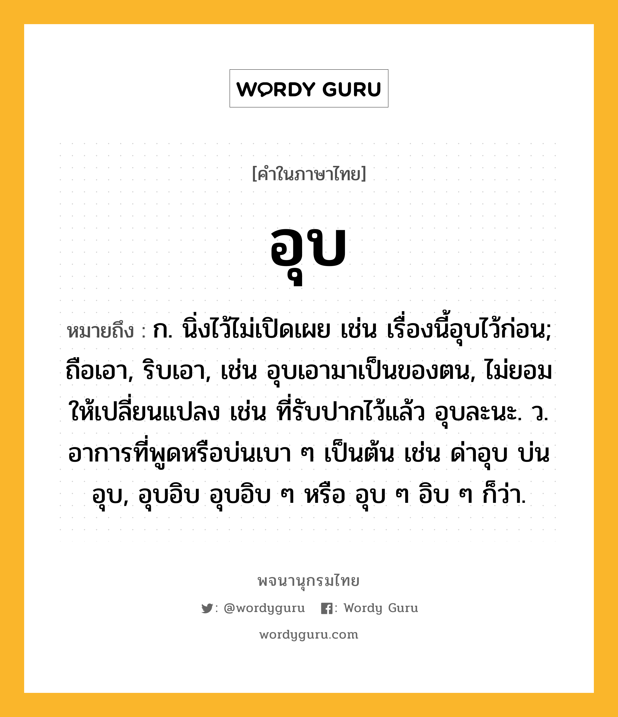 อุบ หมายถึงอะไร?, คำในภาษาไทย อุบ หมายถึง ก. นิ่งไว้ไม่เปิดเผย เช่น เรื่องนี้อุบไว้ก่อน; ถือเอา, ริบเอา, เช่น อุบเอามาเป็นของตน, ไม่ยอมให้เปลี่ยนแปลง เช่น ที่รับปากไว้แล้ว อุบละนะ. ว. อาการที่พูดหรือบ่นเบา ๆ เป็นต้น เช่น ด่าอุบ บ่นอุบ, อุบอิบ อุบอิบ ๆ หรือ อุบ ๆ อิบ ๆ ก็ว่า.