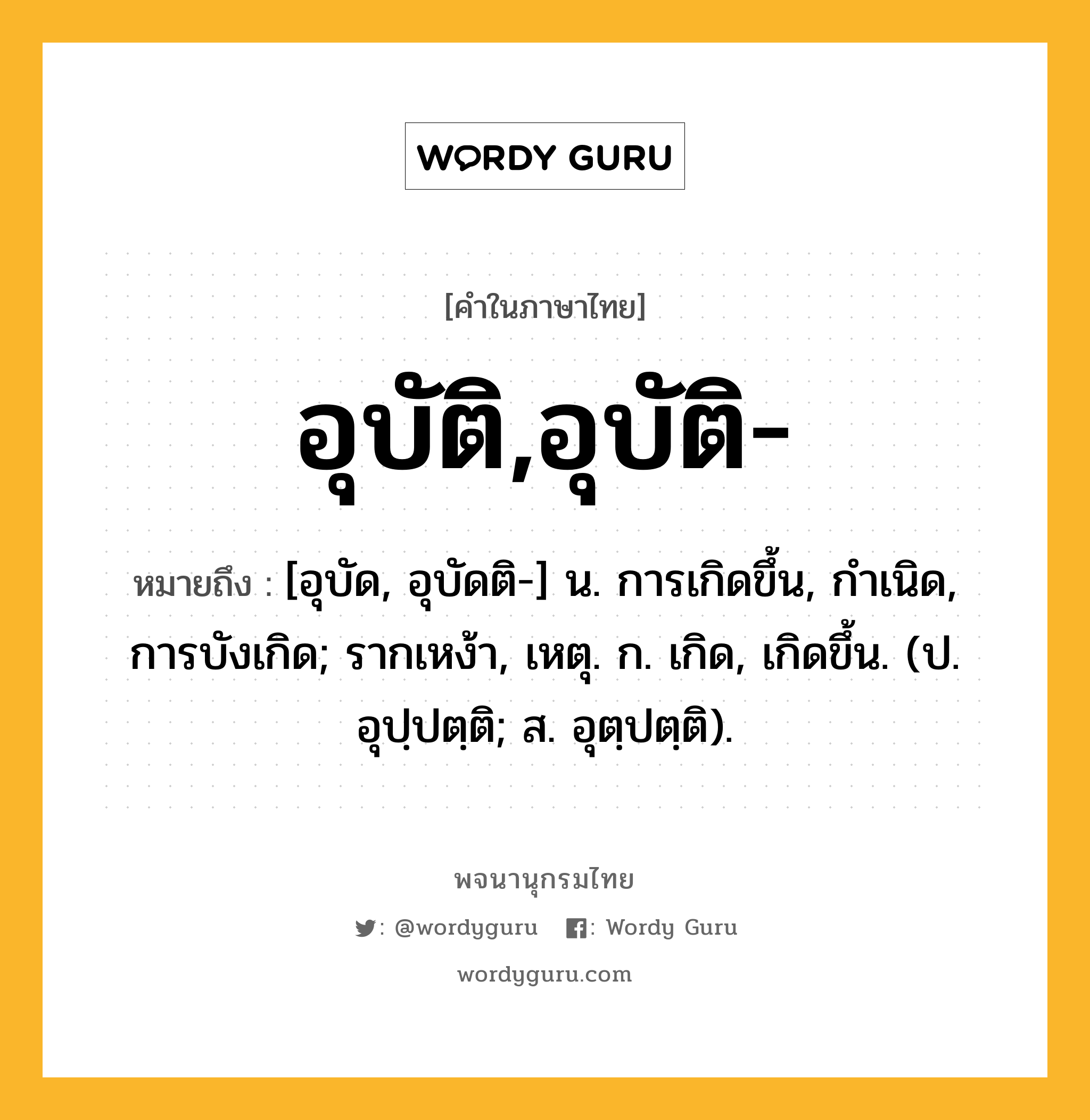 อุบัติ,อุบัติ- หมายถึงอะไร?, คำในภาษาไทย อุบัติ,อุบัติ- หมายถึง [อุบัด, อุบัดติ-] น. การเกิดขึ้น, กําเนิด, การบังเกิด; รากเหง้า, เหตุ. ก. เกิด, เกิดขึ้น. (ป. อุปฺปตฺติ; ส. อุตฺปตฺติ).