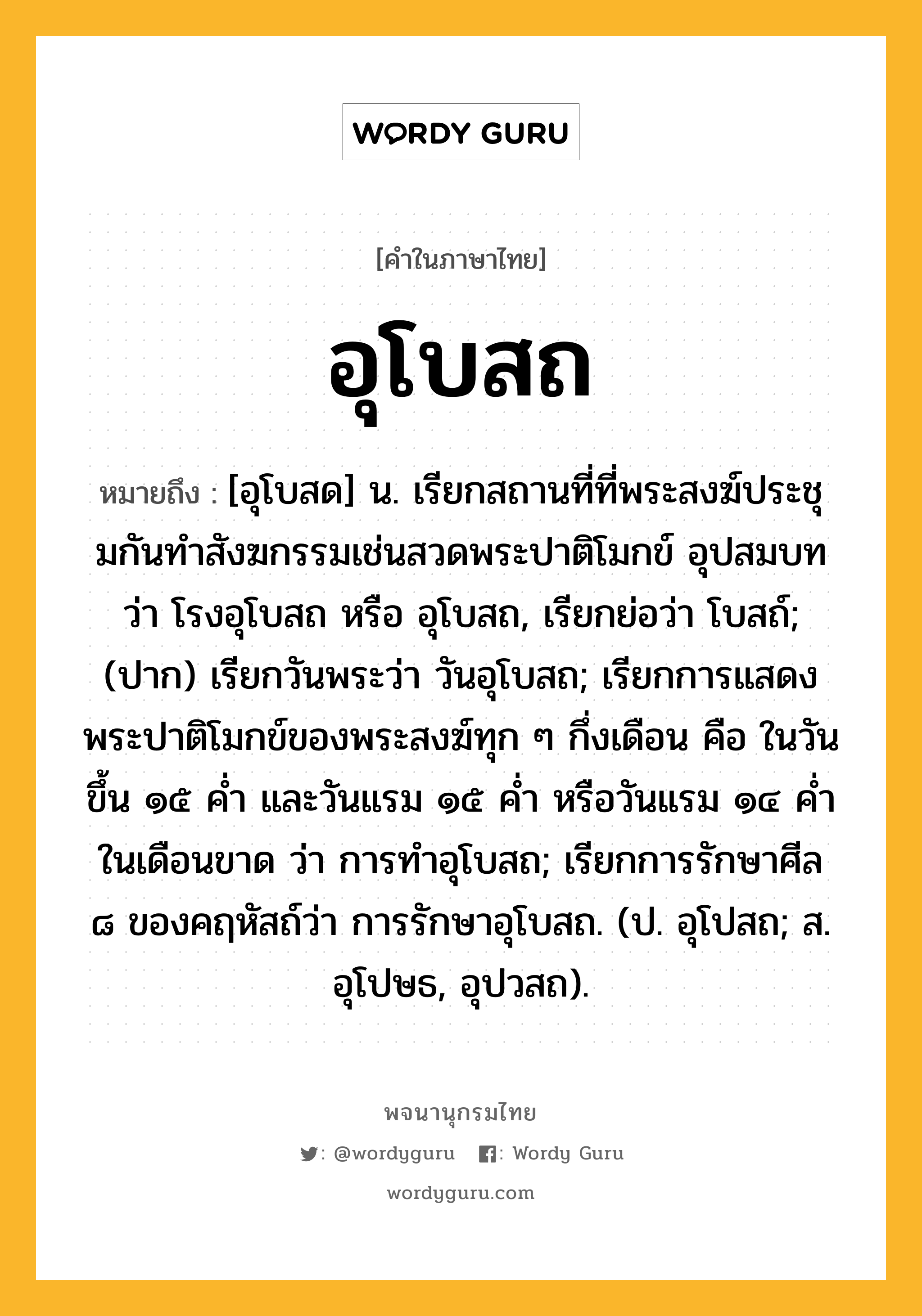 อุโบสถ หมายถึงอะไร?, คำในภาษาไทย อุโบสถ หมายถึง [อุโบสด] น. เรียกสถานที่ที่พระสงฆ์ประชุมกันทําสังฆกรรมเช่นสวดพระปาติโมกข์ อุปสมบท ว่า โรงอุโบสถ หรือ อุโบสถ, เรียกย่อว่า โบสถ์; (ปาก) เรียกวันพระว่า วันอุโบสถ; เรียกการแสดงพระปาติโมกข์ของพระสงฆ์ทุก ๆ กึ่งเดือน คือ ในวันขึ้น ๑๕ ค่ำ และวันแรม ๑๕ ค่ำ หรือวันแรม ๑๔ ค่ำ ในเดือนขาด ว่า การทําอุโบสถ; เรียกการรักษาศีล ๘ ของคฤหัสถ์ว่า การรักษาอุโบสถ. (ป. อุโปสถ; ส. อุโปษธ, อุปวสถ).