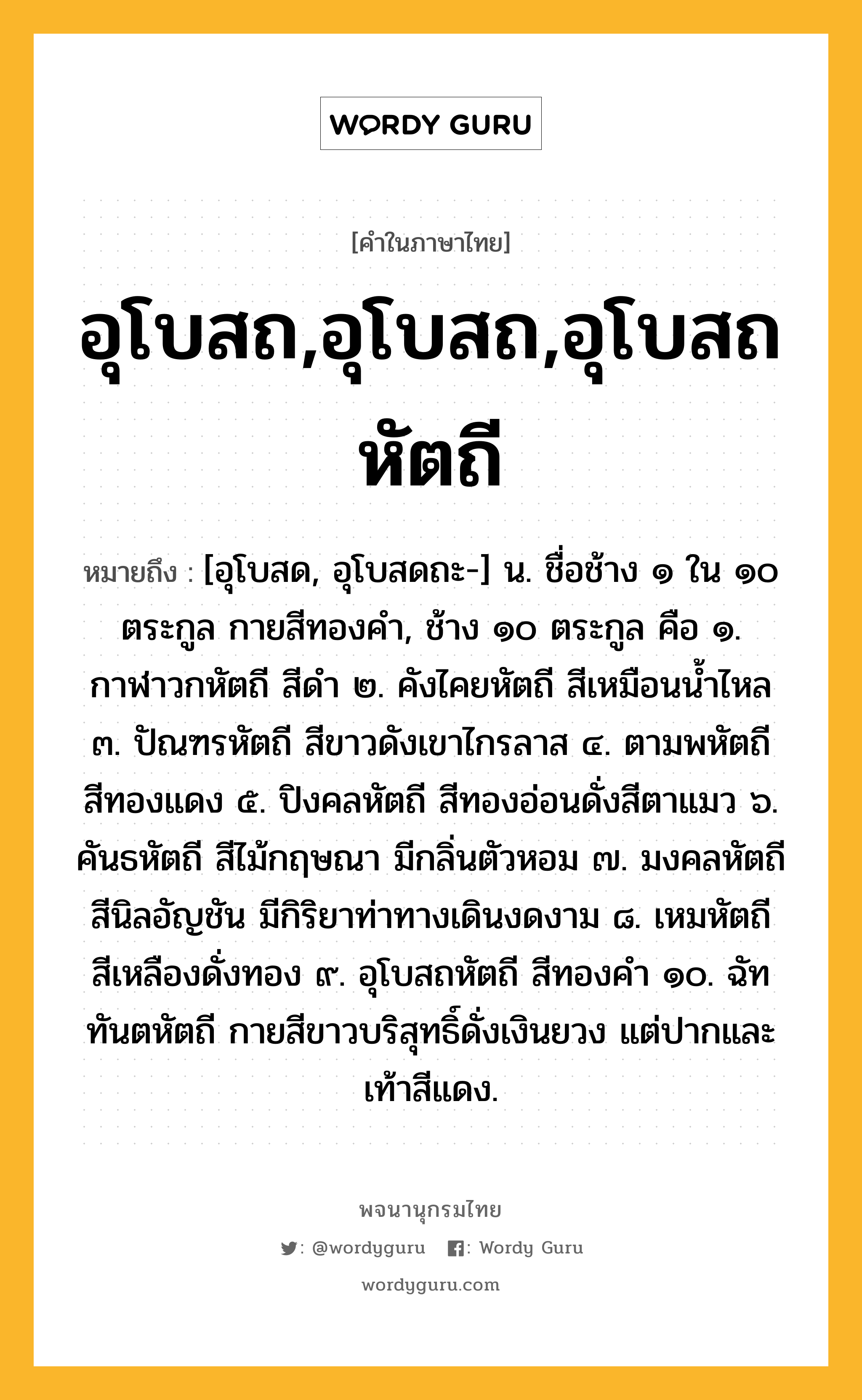 อุโบสถ,อุโบสถ,อุโบสถหัตถี หมายถึงอะไร?, คำในภาษาไทย อุโบสถ,อุโบสถ,อุโบสถหัตถี หมายถึง [อุโบสด, อุโบสดถะ-] น. ชื่อช้าง ๑ ใน ๑๐ ตระกูล กายสีทองคำ, ช้าง ๑๐ ตระกูล คือ ๑. กาฬาวกหัตถี สีดำ ๒. คังไคยหัตถี สีเหมือนน้ำไหล ๓. ปัณฑรหัตถี สีขาวดังเขาไกรลาส ๔. ตามพหัตถี สีทองแดง ๕. ปิงคลหัตถี สีทองอ่อนดั่งสีตาแมว ๖. คันธหัตถี สีไม้กฤษณา มีกลิ่นตัวหอม ๗. มงคลหัตถี สีนิลอัญชัน มีกิริยาท่าทางเดินงดงาม ๘. เหมหัตถี สีเหลืองดั่งทอง ๙. อุโบสถหัตถี สีทองคำ ๑๐. ฉัททันตหัตถี กายสีขาวบริสุทธิ์ดั่งเงินยวง แต่ปากและเท้าสีแดง.