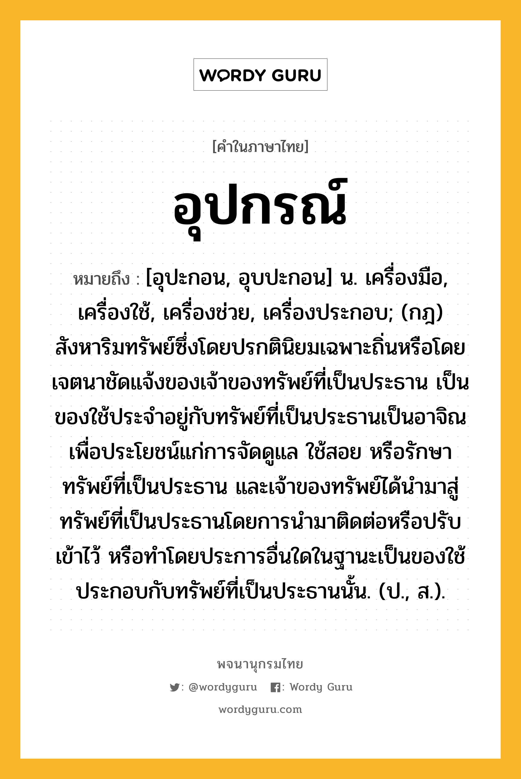 อุปกรณ์ หมายถึงอะไร?, คำในภาษาไทย อุปกรณ์ หมายถึง [อุปะกอน, อุบปะกอน] น. เครื่องมือ, เครื่องใช้, เครื่องช่วย, เครื่องประกอบ; (กฎ) สังหาริมทรัพย์ซึ่งโดยปรกตินิยมเฉพาะถิ่นหรือโดยเจตนาชัดแจ้งของเจ้าของทรัพย์ที่เป็นประธาน เป็นของใช้ประจําอยู่กับทรัพย์ที่เป็นประธานเป็นอาจิณเพื่อประโยชน์แก่การจัดดูแล ใช้สอย หรือรักษาทรัพย์ที่เป็นประธาน และเจ้าของทรัพย์ได้นํามาสู่ทรัพย์ที่เป็นประธานโดยการนํามาติดต่อหรือปรับเข้าไว้ หรือทำโดยประการอื่นใดในฐานะเป็นของใช้ประกอบกับทรัพย์ที่เป็นประธานนั้น. (ป., ส.).