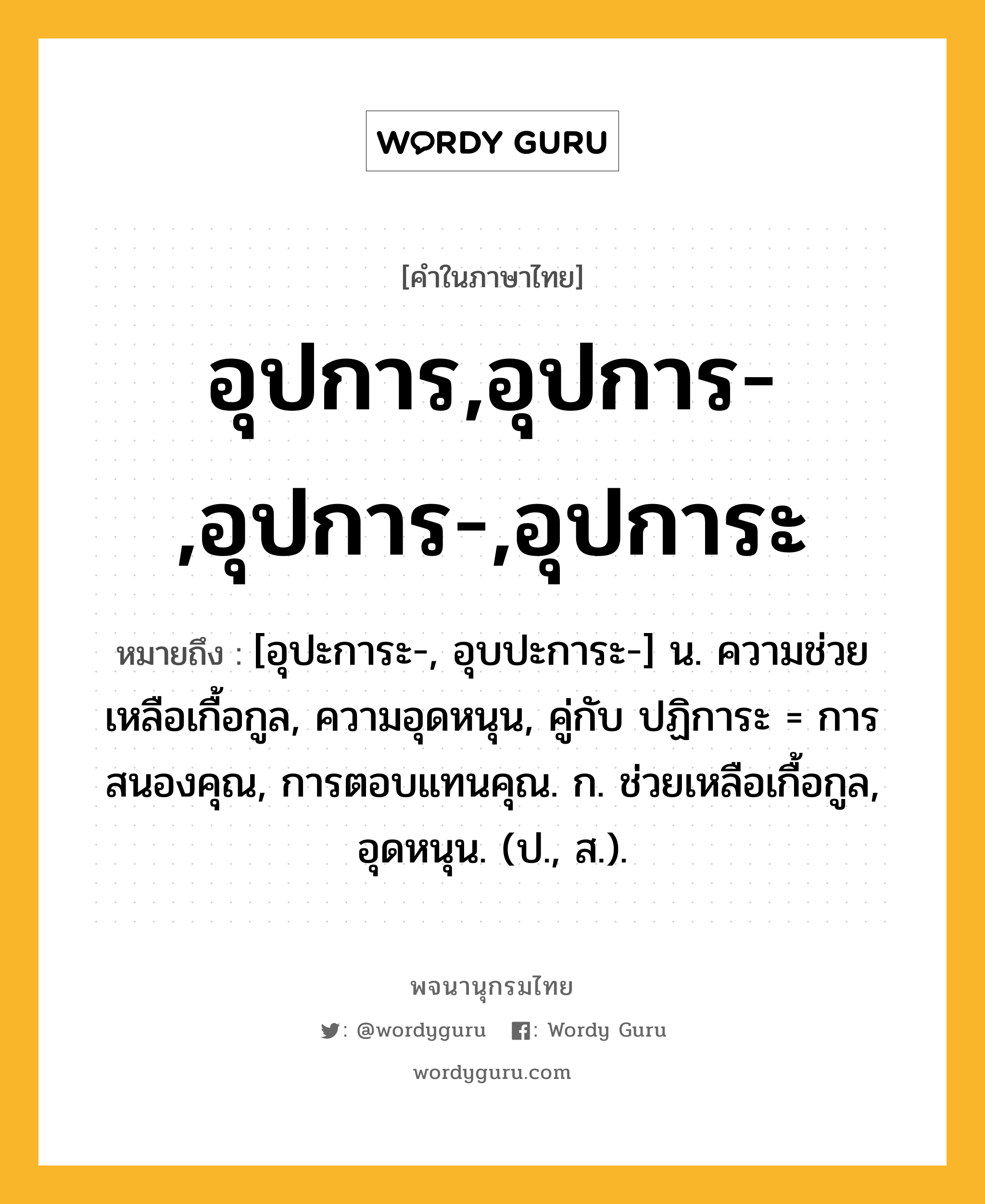 อุปการ,อุปการ-,อุปการ-,อุปการะ หมายถึงอะไร?, คำในภาษาไทย อุปการ,อุปการ-,อุปการ-,อุปการะ หมายถึง [อุปะการะ-, อุบปะการะ-] น. ความช่วยเหลือเกื้อกูล, ความอุดหนุน, คู่กับ ปฏิการะ = การสนองคุณ, การตอบแทนคุณ. ก. ช่วยเหลือเกื้อกูล, อุดหนุน. (ป., ส.).