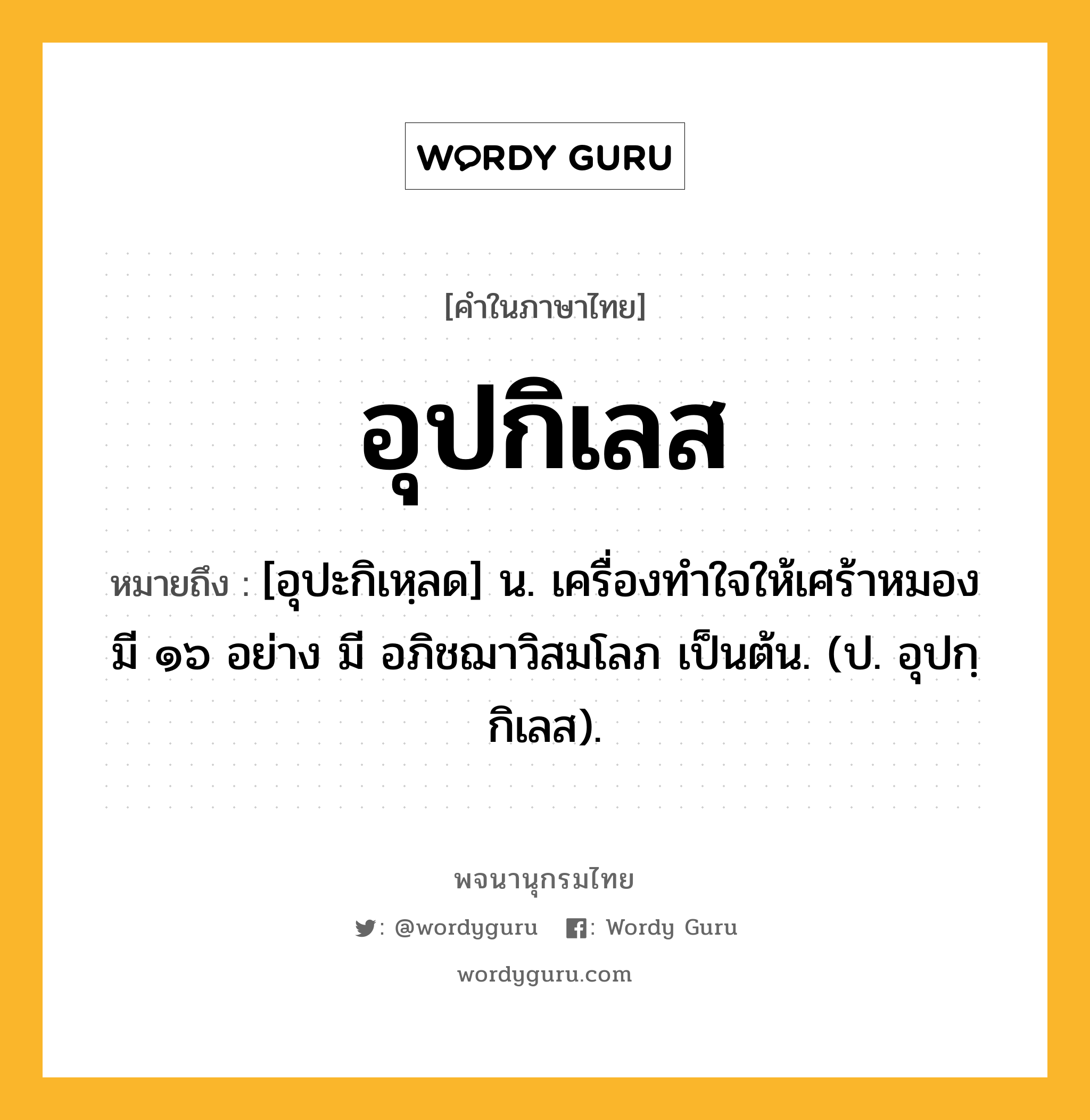 อุปกิเลส หมายถึงอะไร?, คำในภาษาไทย อุปกิเลส หมายถึง [อุปะกิเหฺลด] น. เครื่องทําใจให้เศร้าหมอง มี ๑๖ อย่าง มี อภิชฌาวิสมโลภ เป็นต้น. (ป. อุปกฺกิเลส).