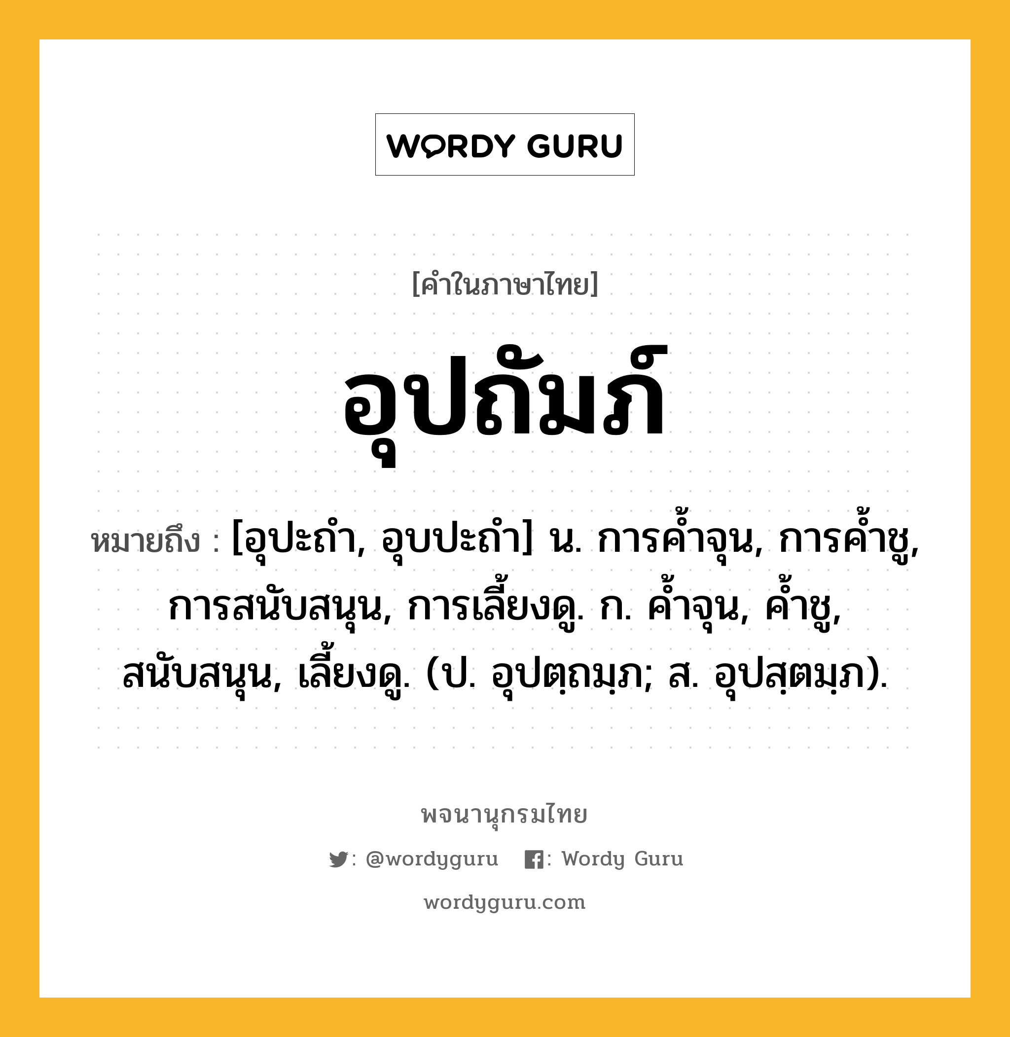 อุปถัมภ์ ความหมาย หมายถึงอะไร?, คำในภาษาไทย อุปถัมภ์ หมายถึง [อุปะถํา, อุบปะถํา] น. การคํ้าจุน, การคํ้าชู, การสนับสนุน, การเลี้ยงดู. ก. คํ้าจุน, คํ้าชู, สนับสนุน, เลี้ยงดู. (ป. อุปตฺถมฺภ; ส. อุปสฺตมฺภ).