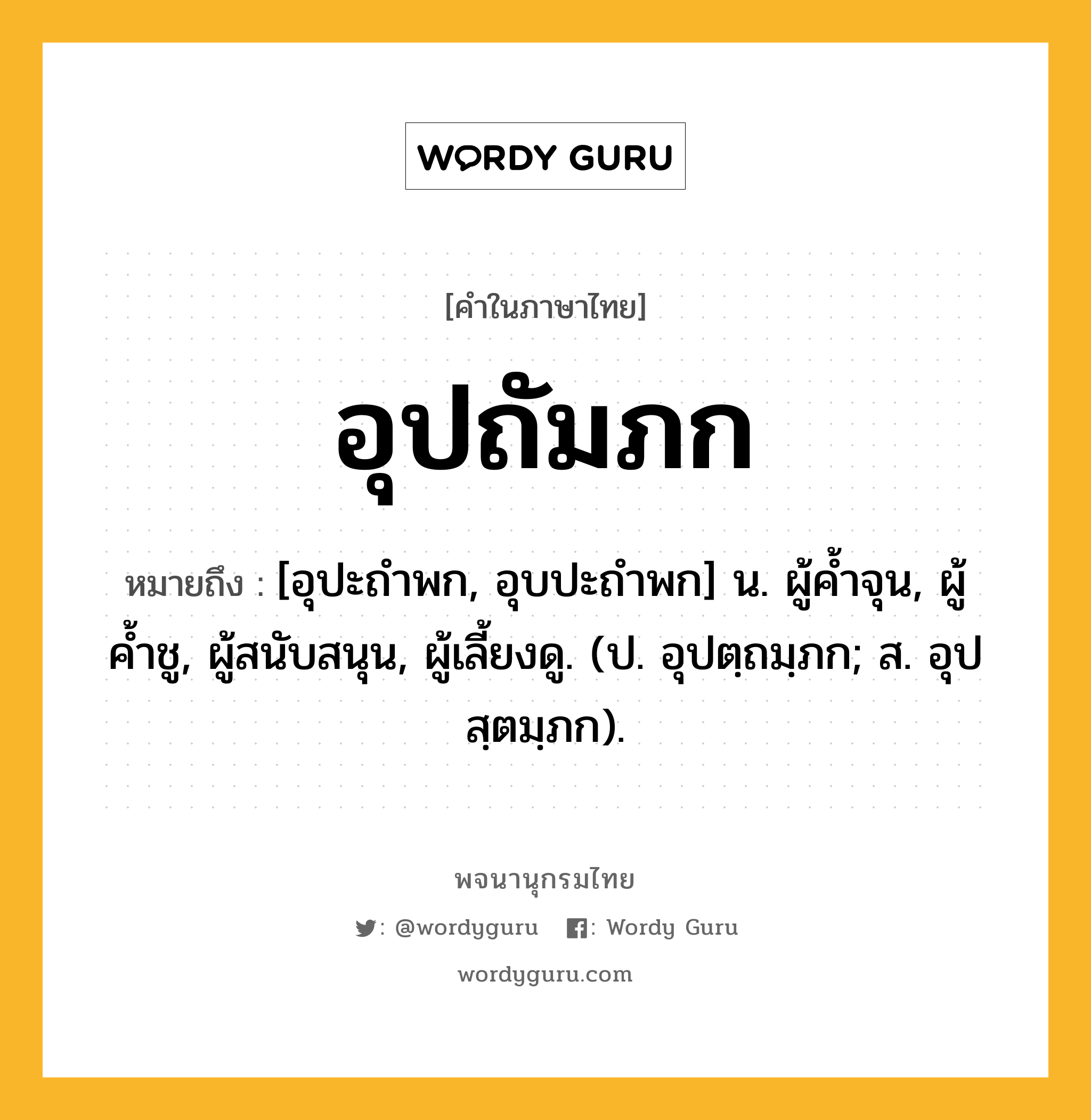 อุปถัมภก หมายถึงอะไร?, คำในภาษาไทย อุปถัมภก หมายถึง [อุปะถําพก, อุบปะถําพก] น. ผู้คํ้าจุน, ผู้ค้ำชู, ผู้สนับสนุน, ผู้เลี้ยงดู. (ป. อุปตฺถมฺภก; ส. อุปสฺตมฺภก).