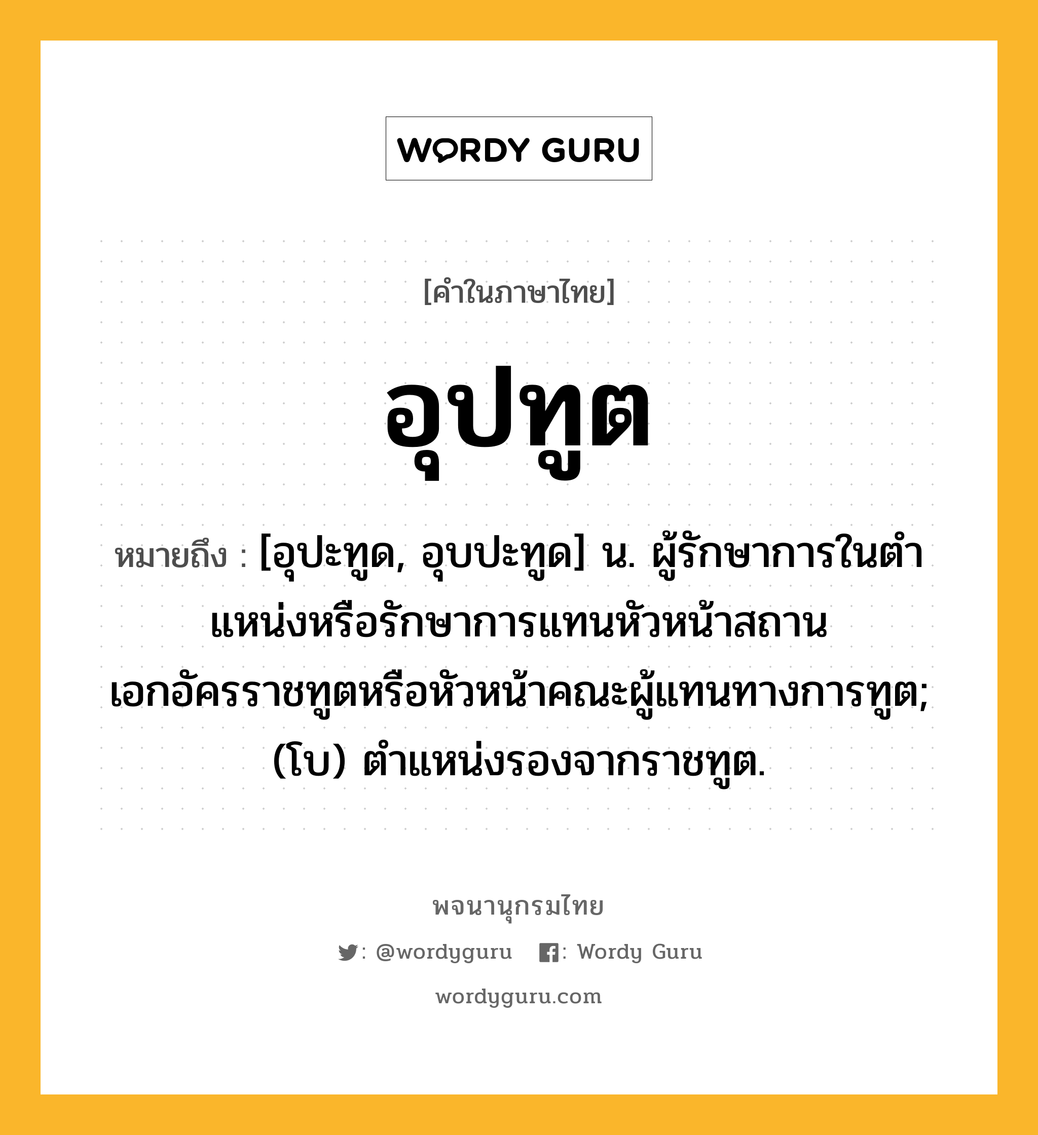 อุปทูต หมายถึงอะไร?, คำในภาษาไทย อุปทูต หมายถึง [อุปะทูด, อุบปะทูด] น. ผู้รักษาการในตําแหน่งหรือรักษาการแทนหัวหน้าสถานเอกอัครราชทูตหรือหัวหน้าคณะผู้แทนทางการทูต; (โบ) ตําแหน่งรองจากราชทูต.