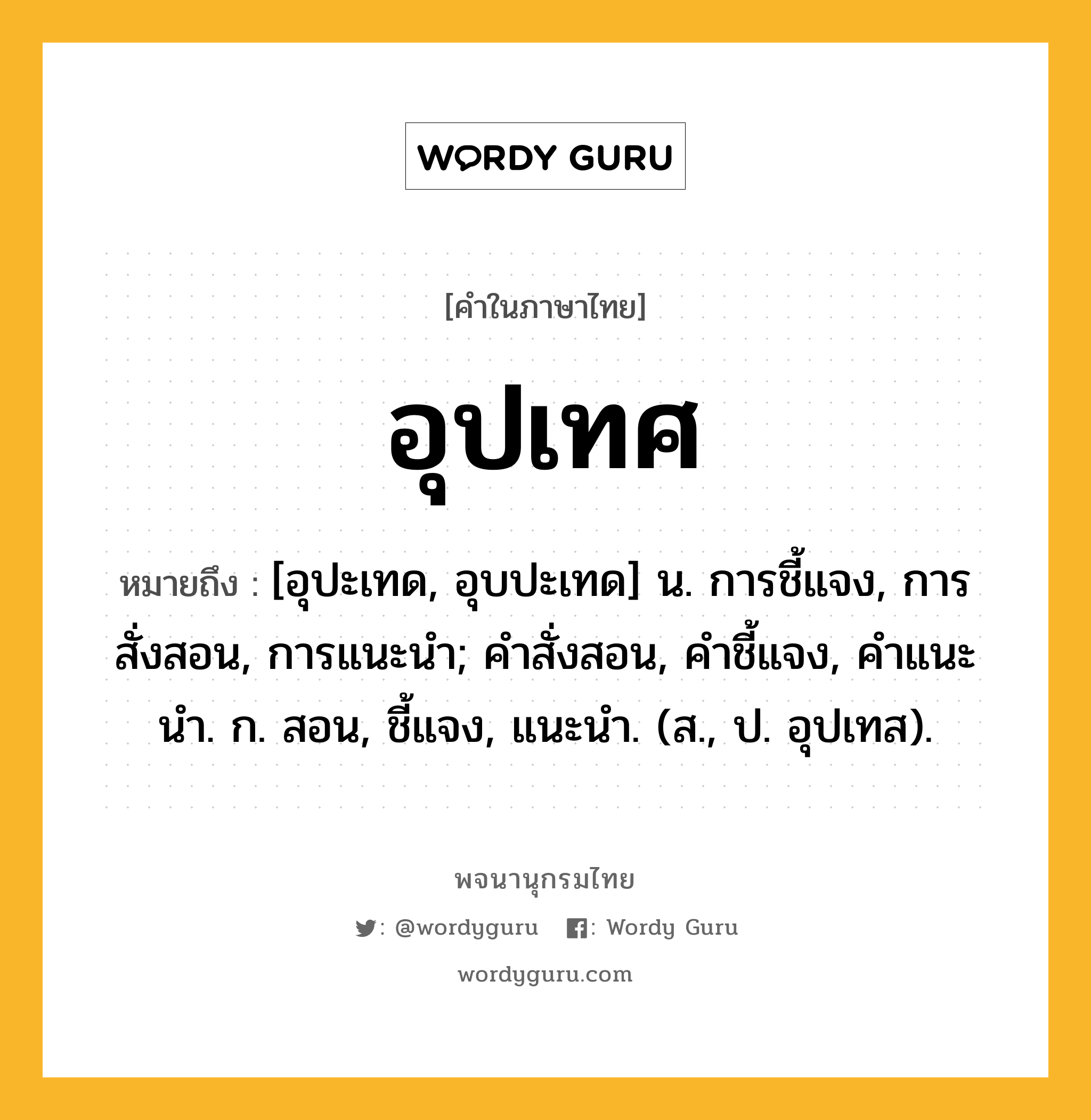 อุปเทศ หมายถึงอะไร?, คำในภาษาไทย อุปเทศ หมายถึง [อุปะเทด, อุบปะเทด] น. การชี้แจง, การสั่งสอน, การแนะนํา; คําสั่งสอน, คําชี้แจง, คําแนะนํา. ก. สอน, ชี้แจง, แนะนํา. (ส., ป. อุปเทส).