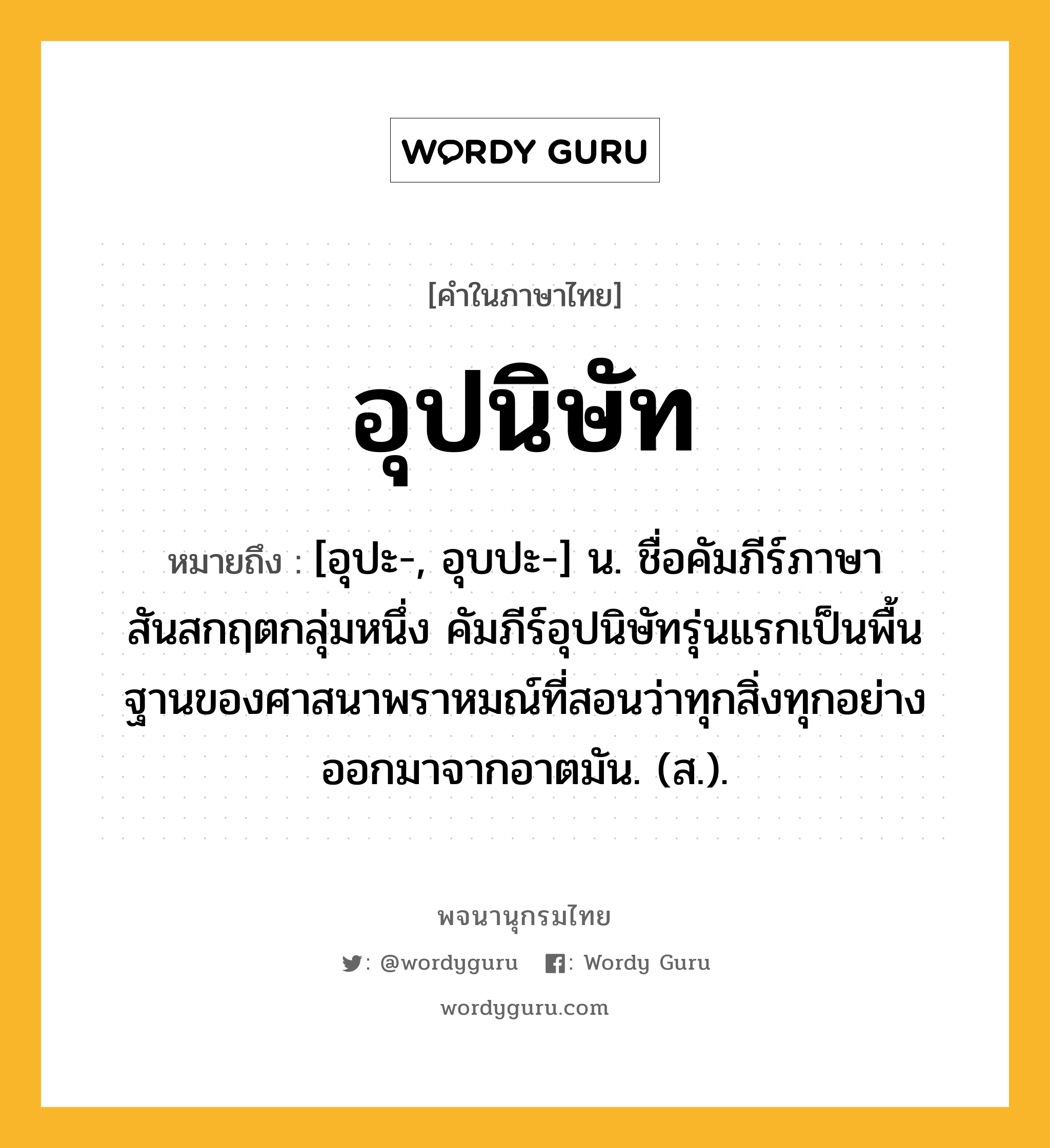 อุปนิษัท หมายถึงอะไร?, คำในภาษาไทย อุปนิษัท หมายถึง [อุปะ-, อุบปะ-] น. ชื่อคัมภีร์ภาษาสันสกฤตกลุ่มหนึ่ง คัมภีร์อุปนิษัทรุ่นแรกเป็นพื้นฐานของศาสนาพราหมณ์ที่สอนว่าทุกสิ่งทุกอย่างออกมาจากอาตมัน. (ส.).