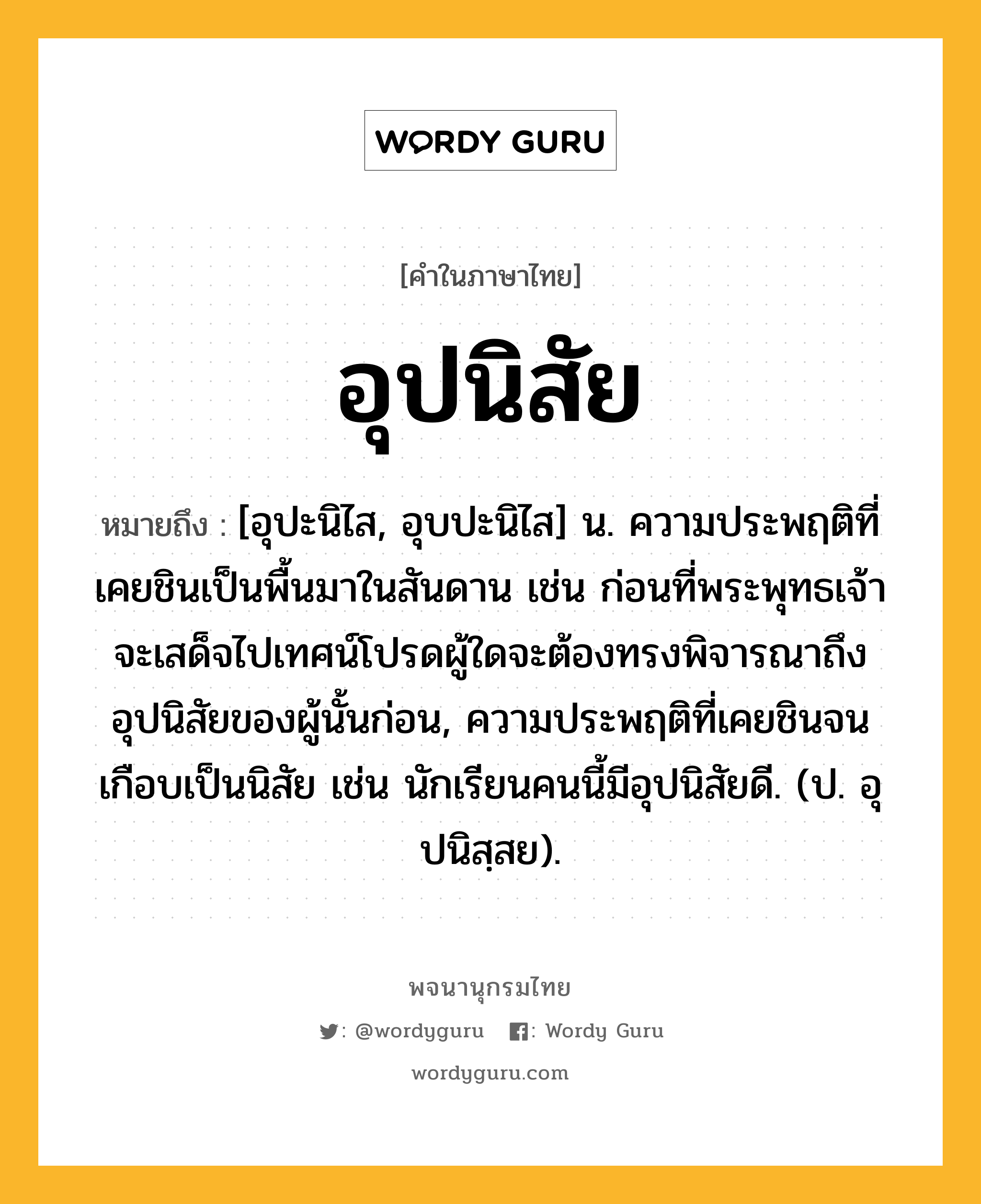 อุปนิสัย หมายถึงอะไร?, คำในภาษาไทย อุปนิสัย หมายถึง [อุปะนิไส, อุบปะนิไส] น. ความประพฤติที่เคยชินเป็นพื้นมาในสันดาน เช่น ก่อนที่พระพุทธเจ้าจะเสด็จไปเทศน์โปรดผู้ใดจะต้องทรงพิจารณาถึงอุปนิสัยของผู้นั้นก่อน, ความประพฤติที่เคยชินจนเกือบเป็นนิสัย เช่น นักเรียนคนนี้มีอุปนิสัยดี. (ป. อุปนิสฺสย).