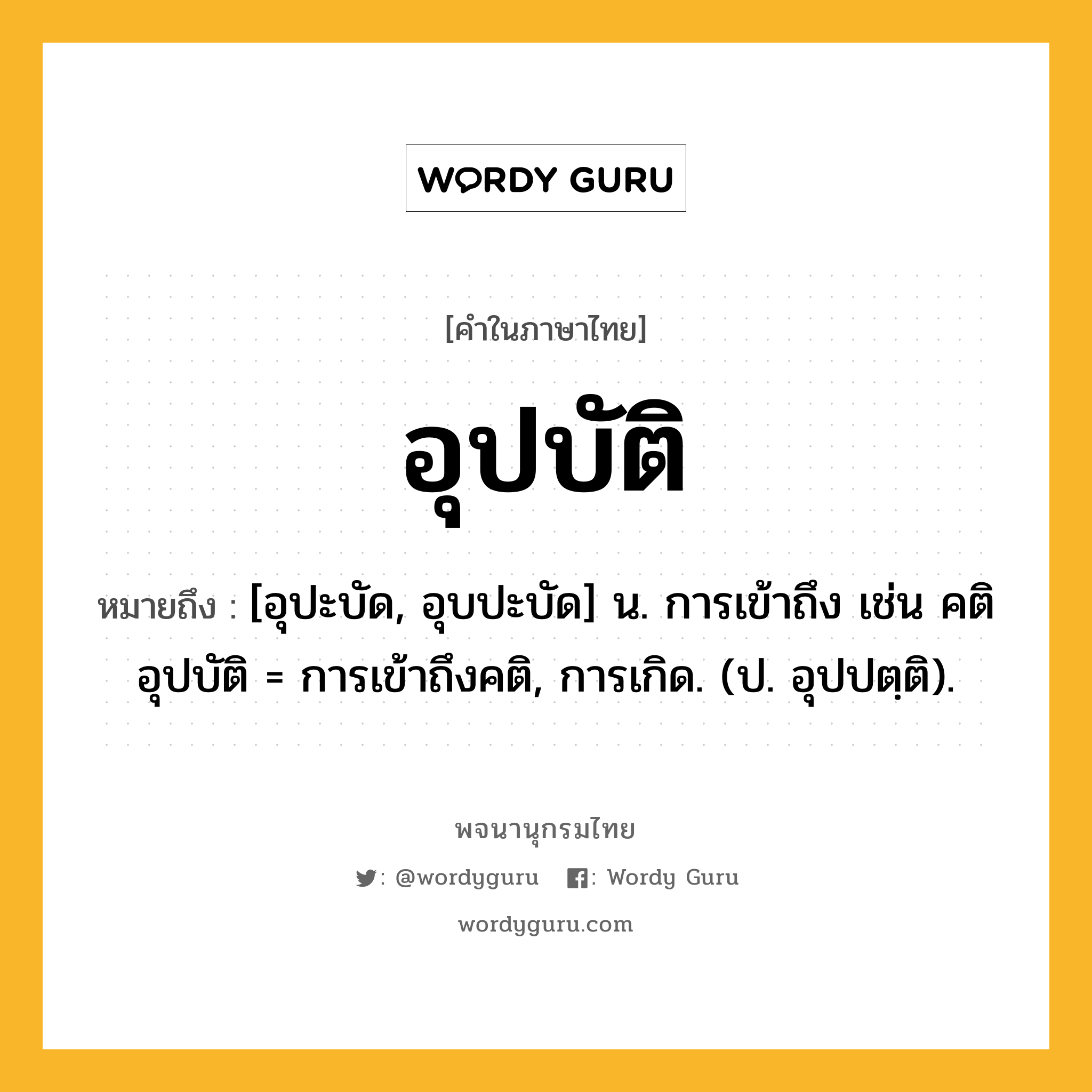 อุปบัติ หมายถึงอะไร?, คำในภาษาไทย อุปบัติ หมายถึง [อุปะบัด, อุบปะบัด] น. การเข้าถึง เช่น คติอุปบัติ = การเข้าถึงคติ, การเกิด. (ป. อุปปตฺติ).