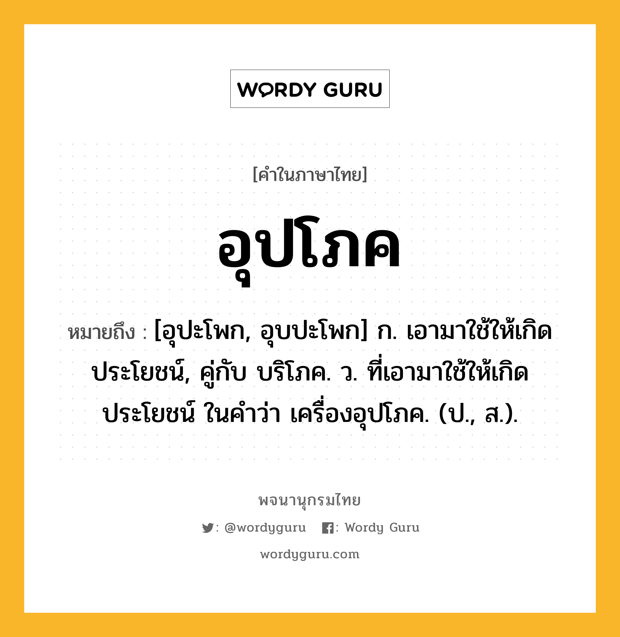 อุปโภค หมายถึงอะไร?, คำในภาษาไทย อุปโภค หมายถึง [อุปะโพก, อุบปะโพก] ก. เอามาใช้ให้เกิดประโยชน์, คู่กับ บริโภค. ว. ที่เอามาใช้ให้เกิดประโยชน์ ในคำว่า เครื่องอุปโภค. (ป., ส.).