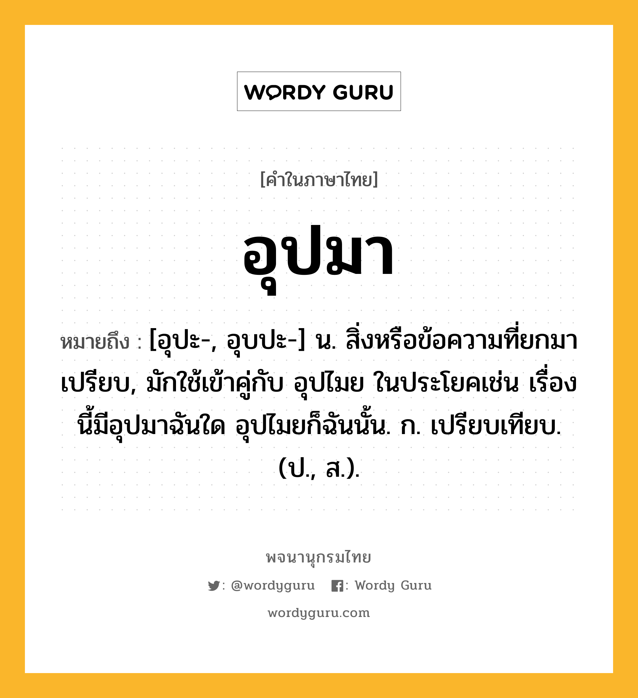 อุปมา หมายถึงอะไร?, คำในภาษาไทย อุปมา หมายถึง [อุปะ-, อุบปะ-] น. สิ่งหรือข้อความที่ยกมาเปรียบ, มักใช้เข้าคู่กับ อุปไมย ในประโยคเช่น เรื่องนี้มีอุปมาฉันใด อุปไมยก็ฉันนั้น. ก. เปรียบเทียบ. (ป., ส.).