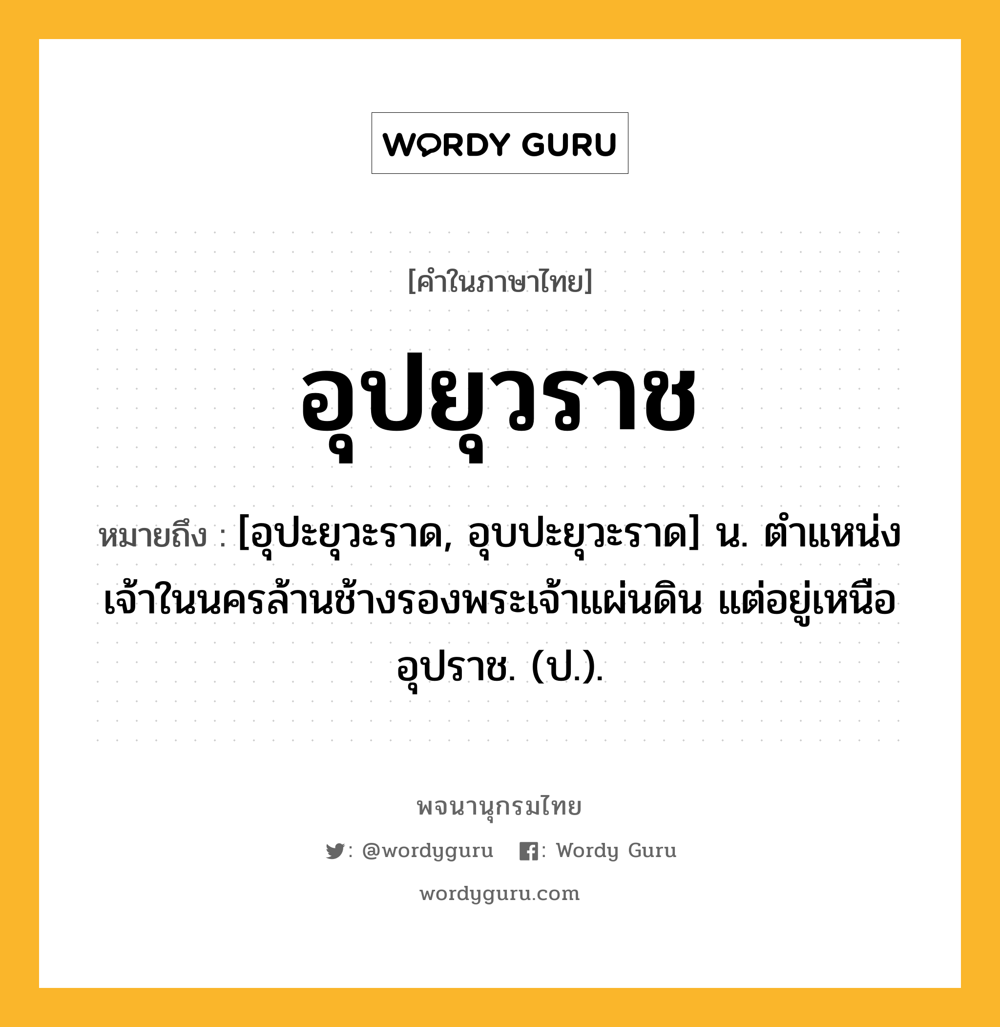 อุปยุวราช หมายถึงอะไร?, คำในภาษาไทย อุปยุวราช หมายถึง [อุปะยุวะราด, อุบปะยุวะราด] น. ตําแหน่งเจ้าในนครล้านช้างรองพระเจ้าแผ่นดิน แต่อยู่เหนืออุปราช. (ป.).