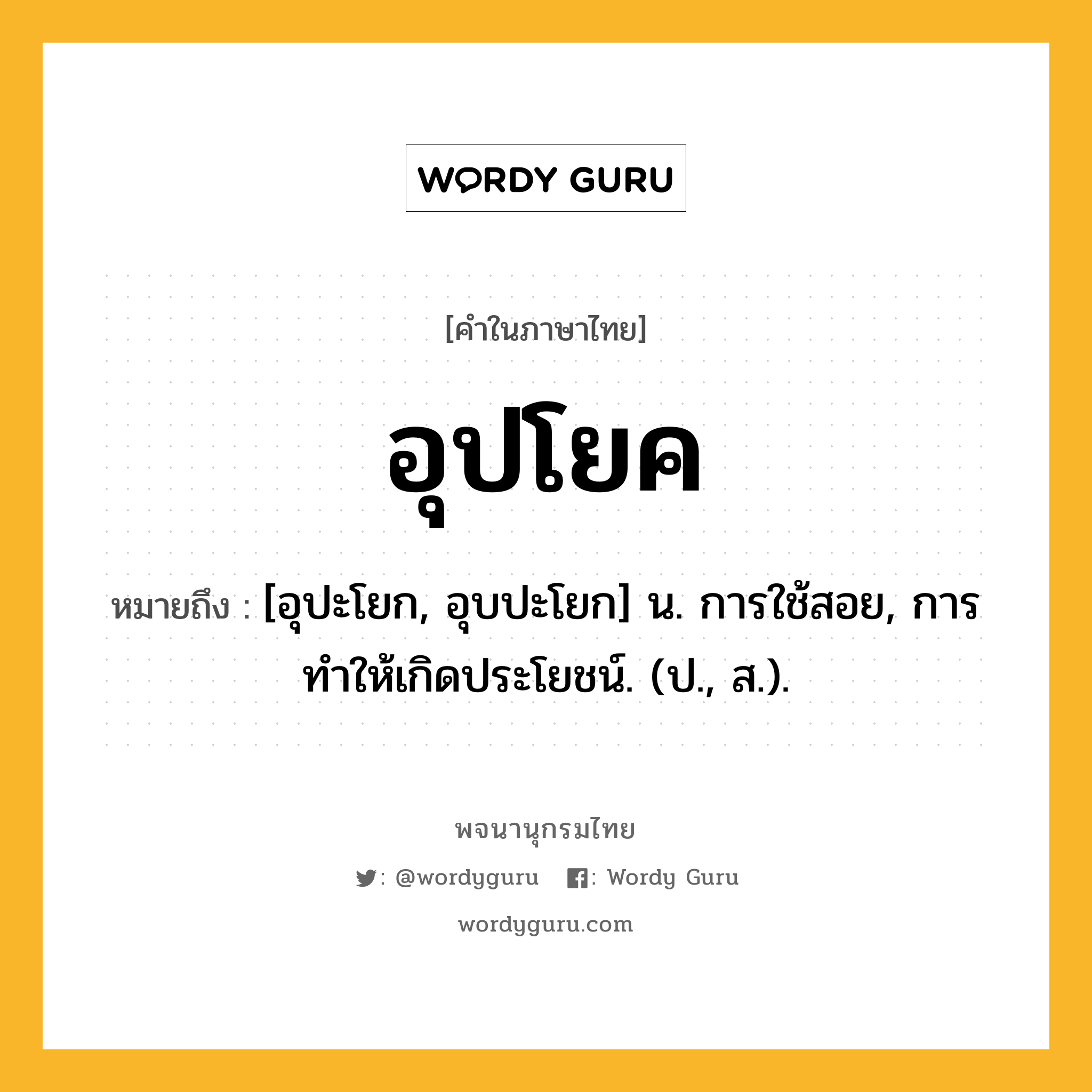 อุปโยค หมายถึงอะไร?, คำในภาษาไทย อุปโยค หมายถึง [อุปะโยก, อุบปะโยก] น. การใช้สอย, การทําให้เกิดประโยชน์. (ป., ส.).