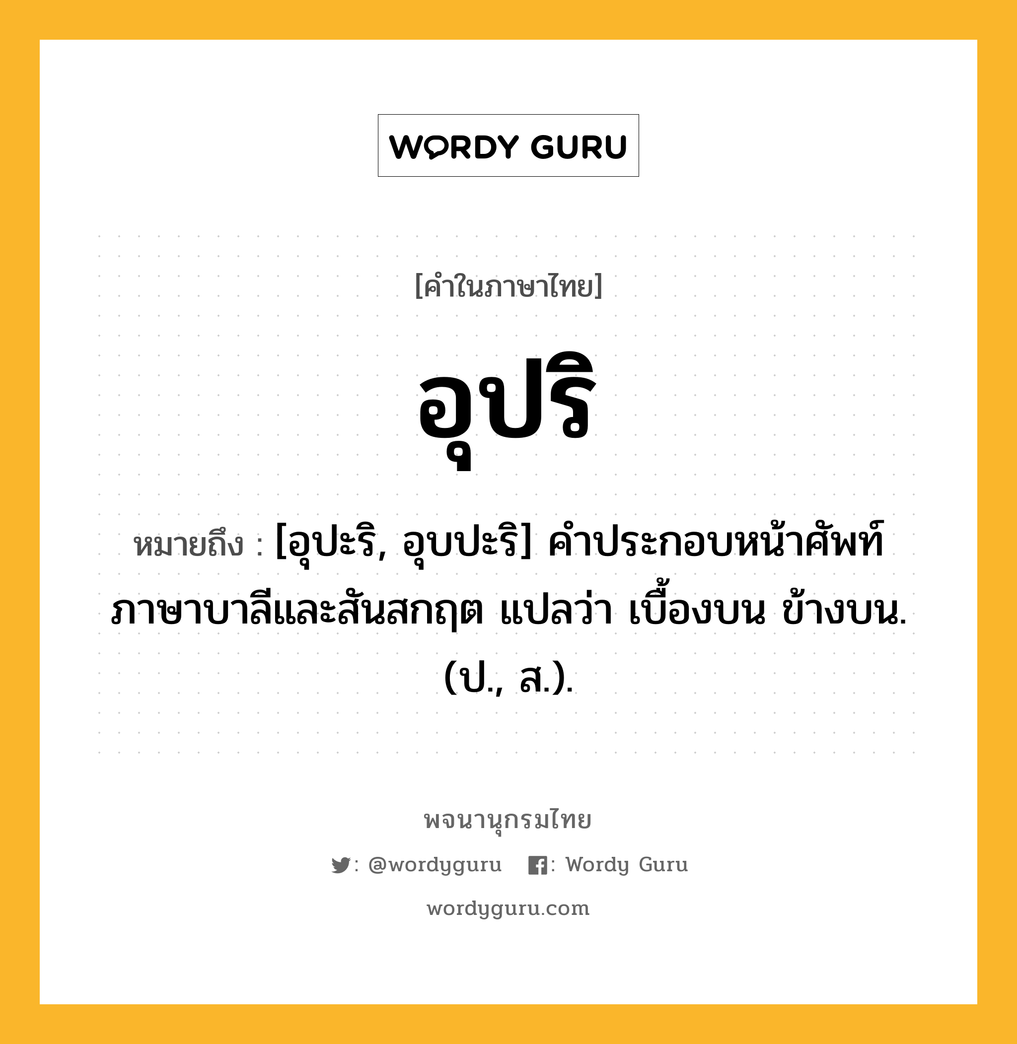 อุปริ หมายถึงอะไร?, คำในภาษาไทย อุปริ หมายถึง [อุปะริ, อุบปะริ] คําประกอบหน้าศัพท์ภาษาบาลีและสันสกฤต แปลว่า เบื้องบน ข้างบน. (ป., ส.).