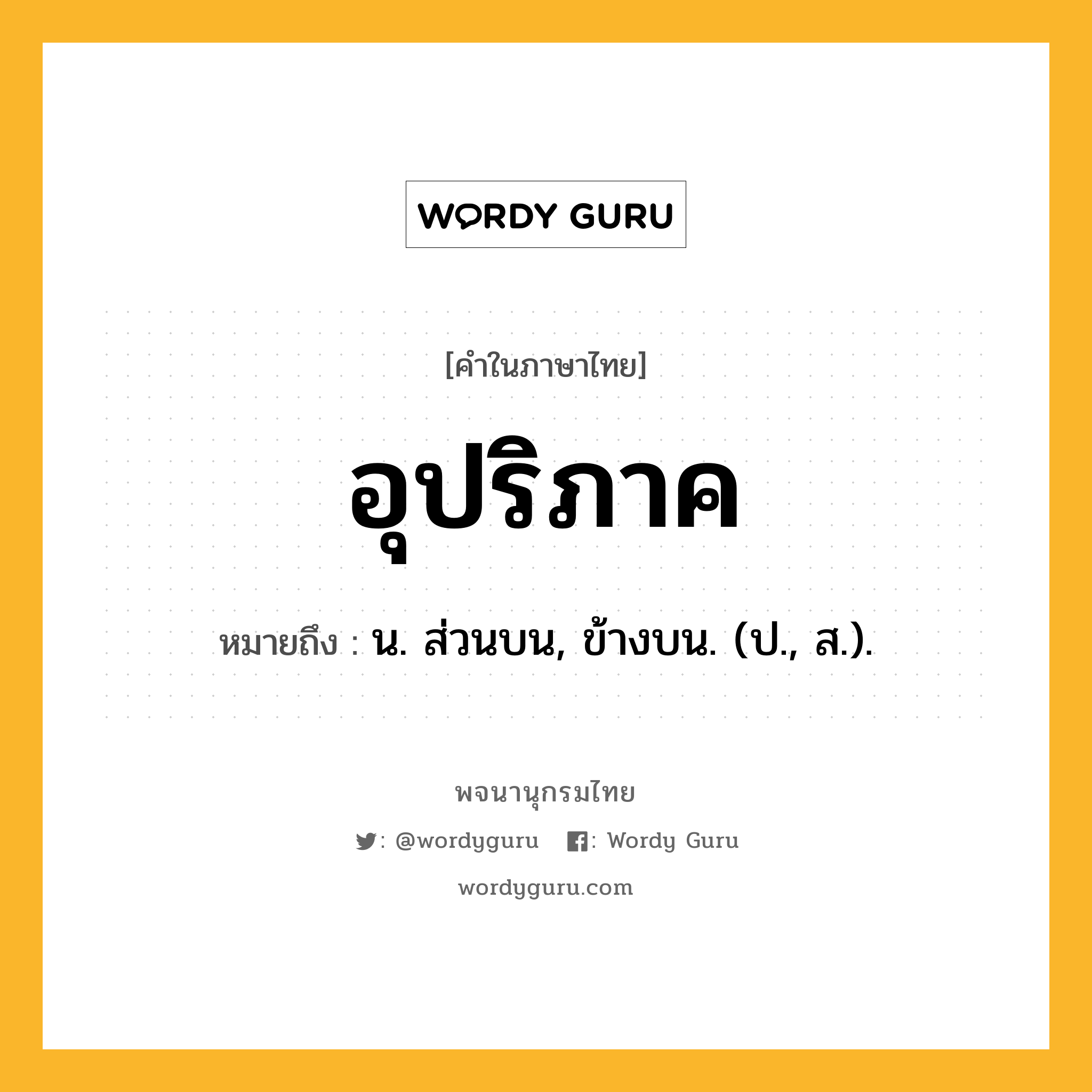 อุปริภาค ความหมาย หมายถึงอะไร?, คำในภาษาไทย อุปริภาค หมายถึง น. ส่วนบน, ข้างบน. (ป., ส.).