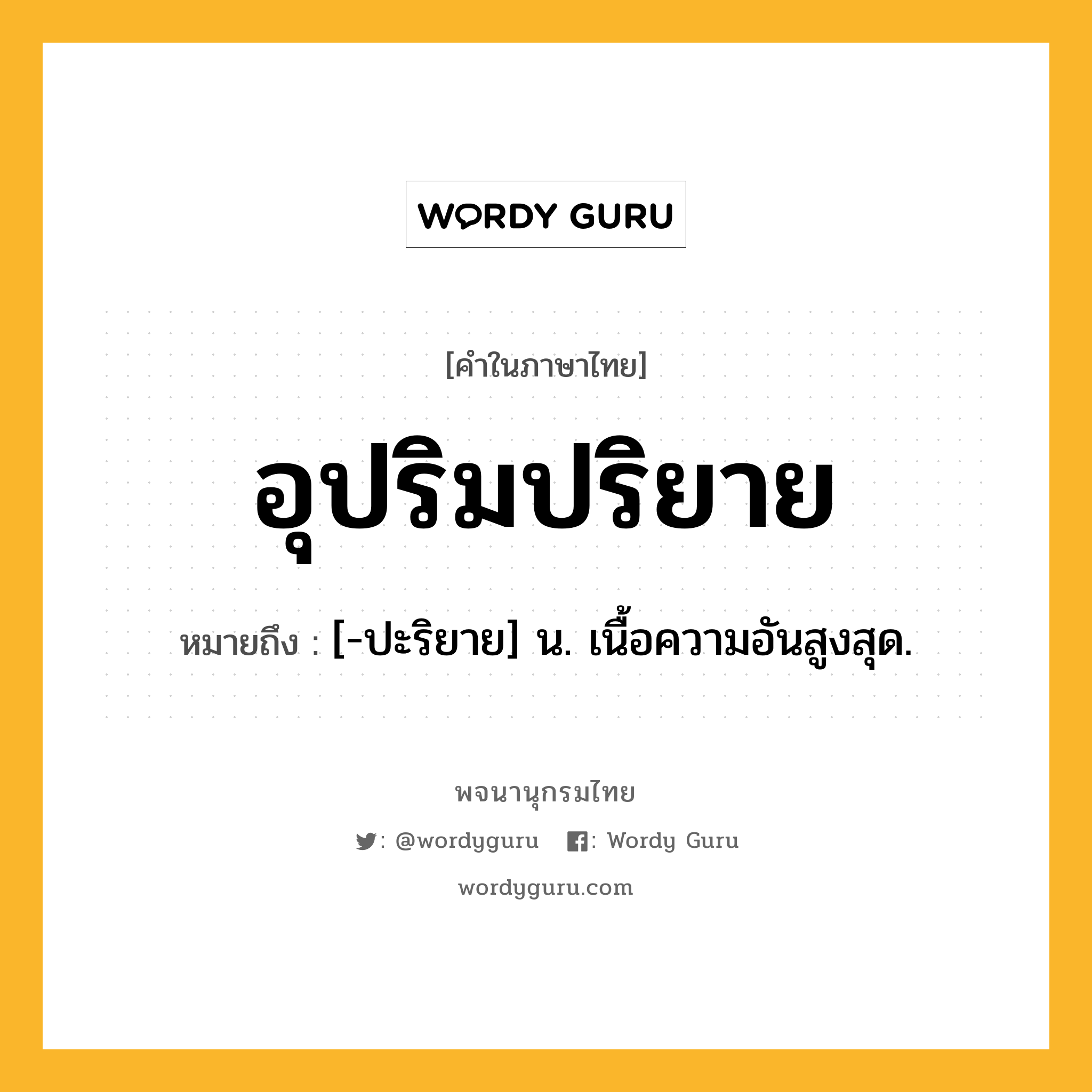 อุปริมปริยาย หมายถึงอะไร?, คำในภาษาไทย อุปริมปริยาย หมายถึง [-ปะริยาย] น. เนื้อความอันสูงสุด.