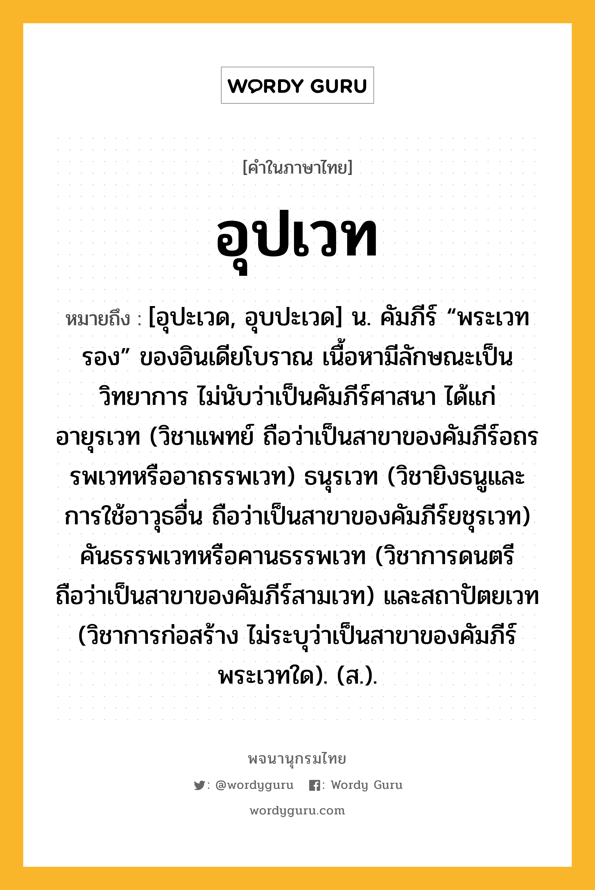 อุปเวท หมายถึงอะไร?, คำในภาษาไทย อุปเวท หมายถึง [อุปะเวด, อุบปะเวด] น. คัมภีร์ “พระเวทรอง” ของอินเดียโบราณ เนื้อหามีลักษณะเป็นวิทยาการ ไม่นับว่าเป็นคัมภีร์ศาสนา ได้แก่ อายุรเวท (วิชาแพทย์ ถือว่าเป็นสาขาของคัมภีร์อถรรพเวทหรืออาถรรพเวท) ธนุรเวท (วิชายิงธนูและการใช้อาวุธอื่น ถือว่าเป็นสาขาของคัมภีร์ยชุรเวท) คันธรรพเวทหรือคานธรรพเวท (วิชาการดนตรี ถือว่าเป็นสาขาของคัมภีร์สามเวท) และสถาปัตยเวท (วิชาการก่อสร้าง ไม่ระบุว่าเป็นสาขาของคัมภีร์พระเวทใด). (ส.).