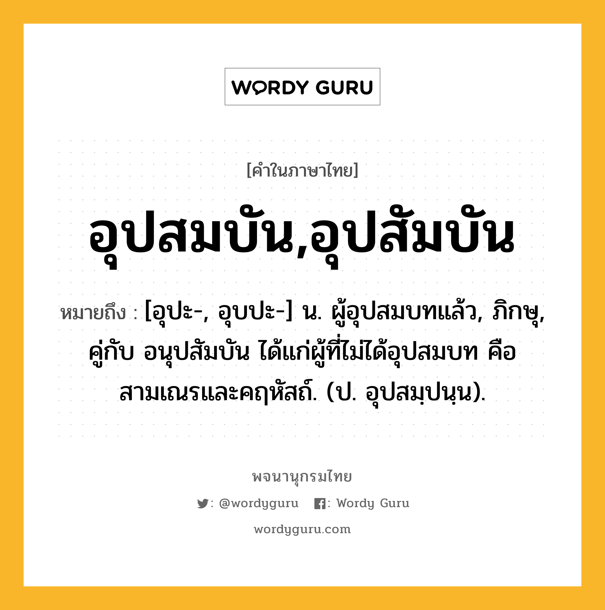 อุปสมบัน,อุปสัมบัน หมายถึงอะไร?, คำในภาษาไทย อุปสมบัน,อุปสัมบัน หมายถึง [อุปะ-, อุบปะ-] น. ผู้อุปสมบทแล้ว, ภิกษุ, คู่กับ อนุปสัมบัน ได้แก่ผู้ที่ไม่ได้อุปสมบท คือ สามเณรและคฤหัสถ์. (ป. อุปสมฺปนฺน).