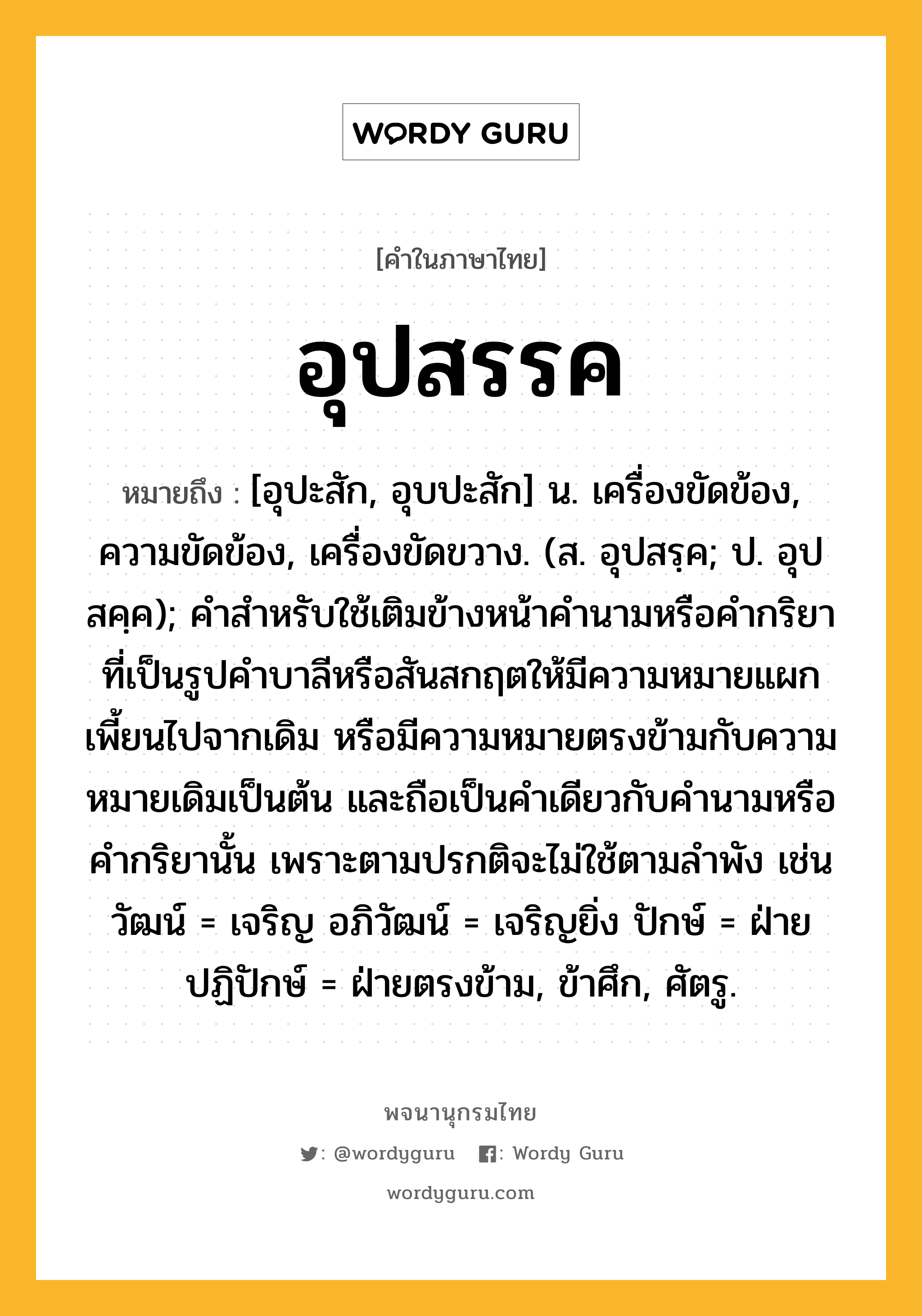 อุปสรรค หมายถึงอะไร?, คำในภาษาไทย อุปสรรค หมายถึง [อุปะสัก, อุบปะสัก] น. เครื่องขัดข้อง, ความขัดข้อง, เครื่องขัดขวาง. (ส. อุปสรฺค; ป. อุปสคฺค); คำสำหรับใช้เติมข้างหน้าคำนามหรือคำกริยาที่เป็นรูปคำบาลีหรือสันสกฤตให้มีความหมายแผกเพี้ยนไปจากเดิม หรือมีความหมายตรงข้ามกับความหมายเดิมเป็นต้น และถือเป็นคำเดียวกับคำนามหรือคำกริยานั้น เพราะตามปรกติจะไม่ใช้ตามลำพัง เช่น วัฒน์ = เจริญ อภิวัฒน์ = เจริญยิ่ง ปักษ์ = ฝ่ายปฏิปักษ์ = ฝ่ายตรงข้าม, ข้าศึก, ศัตรู.