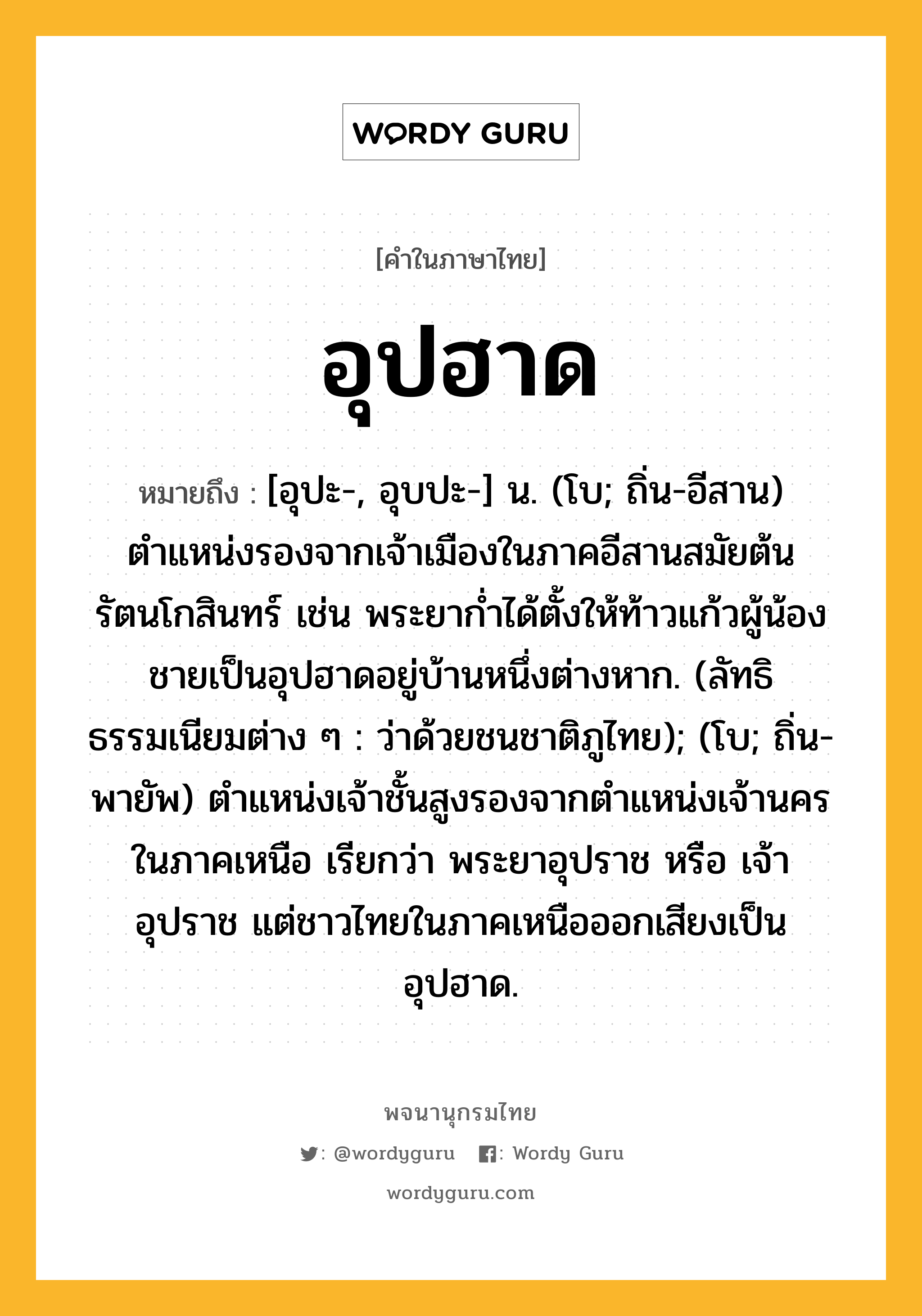 อุปฮาด ความหมาย หมายถึงอะไร?, คำในภาษาไทย อุปฮาด หมายถึง [อุปะ-, อุบปะ-] น. (โบ; ถิ่น-อีสาน) ตำแหน่งรองจากเจ้าเมืองในภาคอีสานสมัยต้นรัตนโกสินทร์ เช่น พระยาก่ำได้ตั้งให้ท้าวแก้วผู้น้องชายเป็นอุปฮาดอยู่บ้านหนึ่งต่างหาก. (ลัทธิธรรมเนียมต่าง ๆ : ว่าด้วยชนชาติภูไทย); (โบ; ถิ่น-พายัพ) ตำแหน่งเจ้าชั้นสูงรองจากตำแหน่งเจ้านครในภาคเหนือ เรียกว่า พระยาอุปราช หรือ เจ้าอุปราช แต่ชาวไทยในภาคเหนือออกเสียงเป็น อุปฮาด.