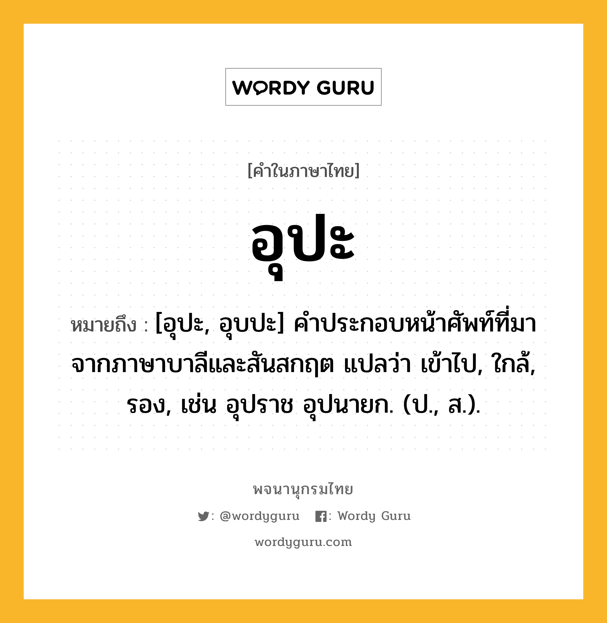 อุปะ หมายถึงอะไร?, คำในภาษาไทย อุปะ หมายถึง [อุปะ, อุบปะ] คําประกอบหน้าศัพท์ที่มาจากภาษาบาลีและสันสกฤต แปลว่า เข้าไป, ใกล้, รอง, เช่น อุปราช อุปนายก. (ป., ส.).