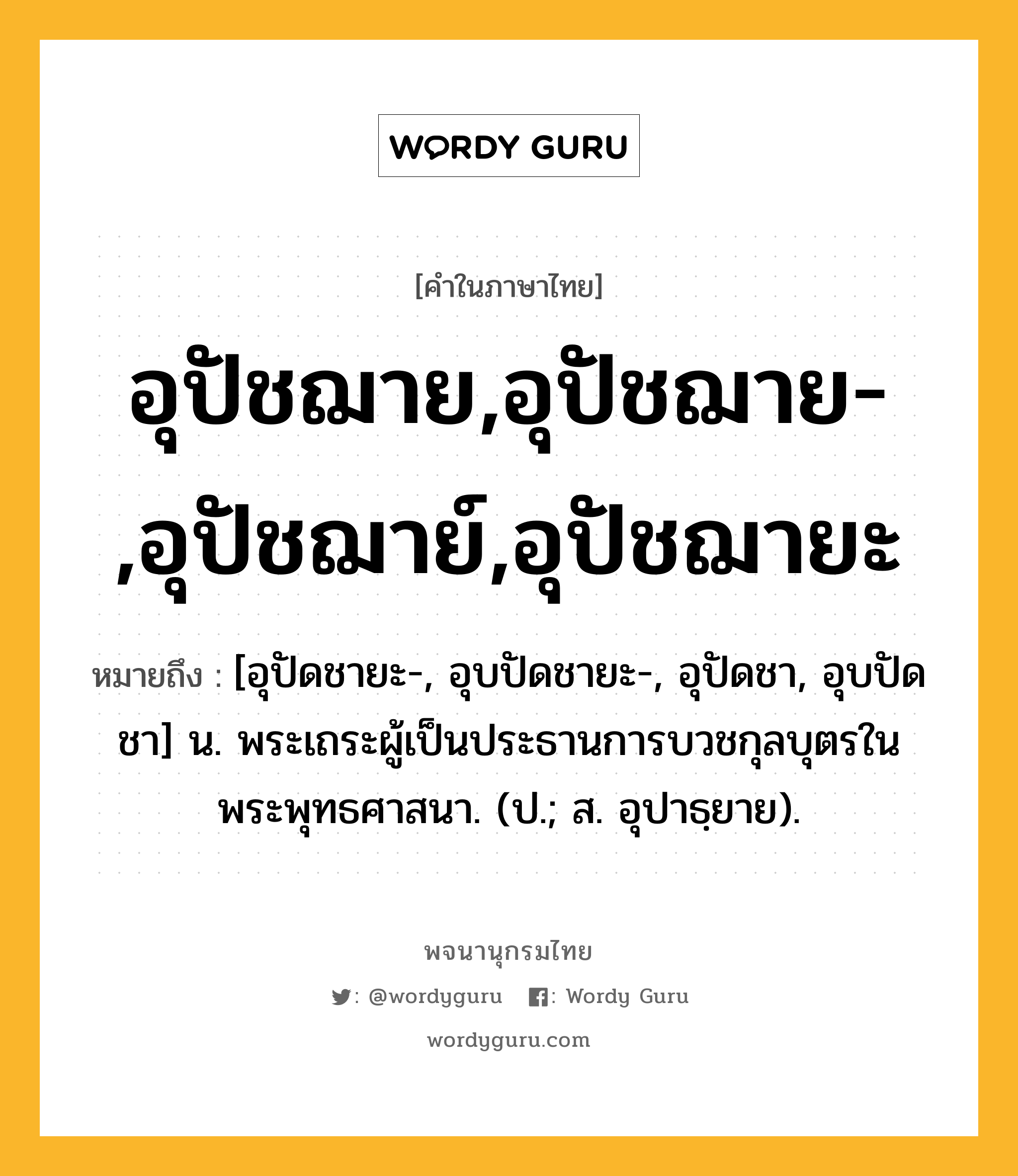 อุปัชฌาย,อุปัชฌาย-,อุปัชฌาย์,อุปัชฌายะ หมายถึงอะไร?, คำในภาษาไทย อุปัชฌาย,อุปัชฌาย-,อุปัชฌาย์,อุปัชฌายะ หมายถึง [อุปัดชายะ-, อุบปัดชายะ-, อุปัดชา, อุบปัดชา] น. พระเถระผู้เป็นประธานการบวชกุลบุตรในพระพุทธศาสนา. (ป.; ส. อุปาธฺยาย).