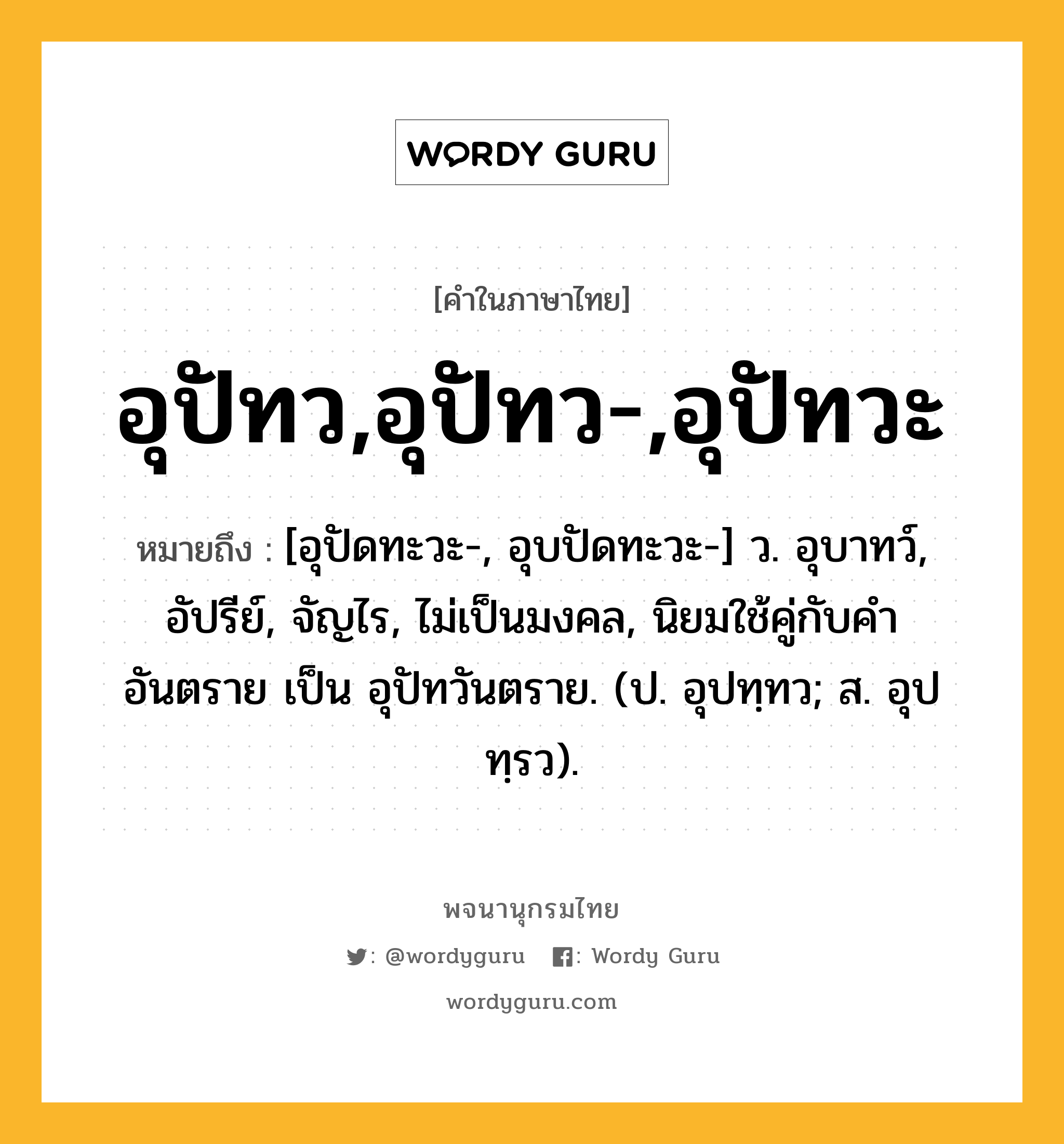 อุปัทว,อุปัทว-,อุปัทวะ หมายถึงอะไร?, คำในภาษาไทย อุปัทว,อุปัทว-,อุปัทวะ หมายถึง [อุปัดทะวะ-, อุบปัดทะวะ-] ว. อุบาทว์, อัปรีย์, จัญไร, ไม่เป็นมงคล, นิยมใช้คู่กับคำ อันตราย เป็น อุปัทวันตราย. (ป. อุปทฺทว; ส. อุปทฺรว).