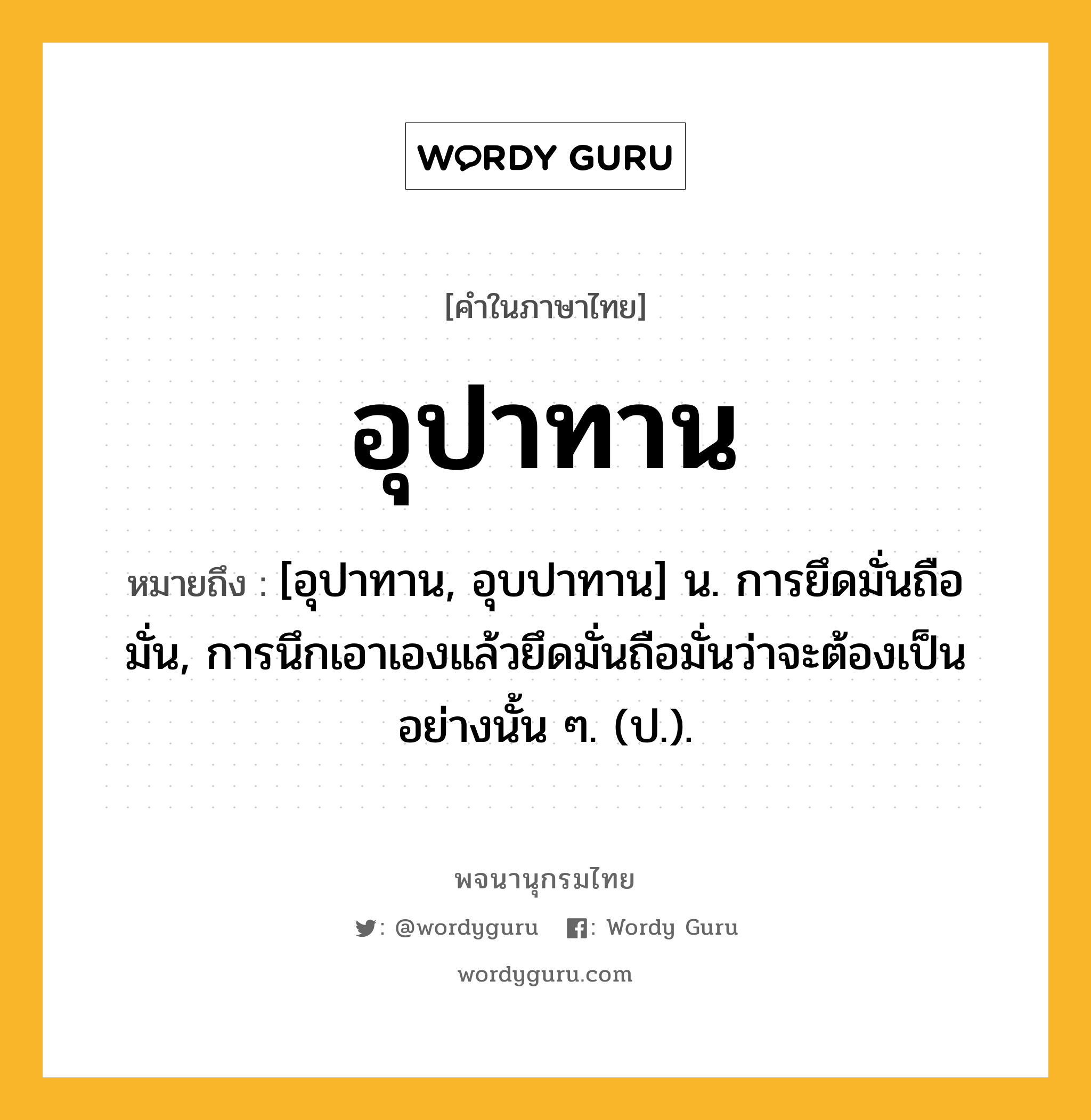 อุปาทาน หมายถึงอะไร?, คำในภาษาไทย อุปาทาน หมายถึง [อุปาทาน, อุบปาทาน] น. การยึดมั่นถือมั่น, การนึกเอาเองแล้วยึดมั่นถือมั่นว่าจะต้องเป็นอย่างนั้น ๆ. (ป.).