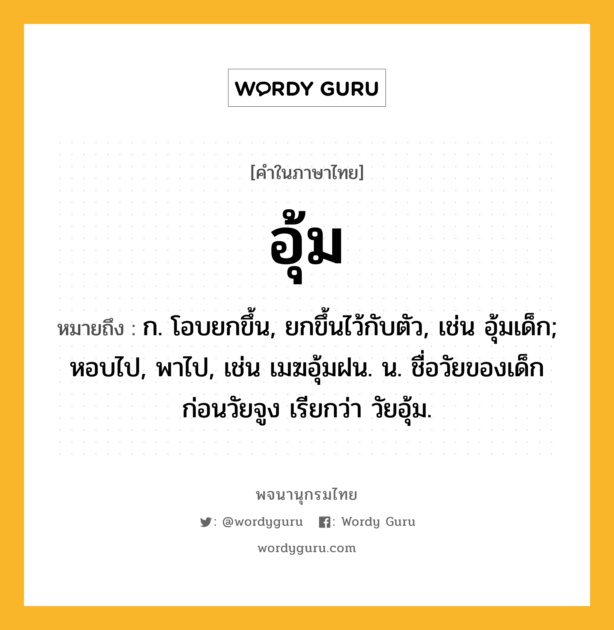 อุ้ม หมายถึงอะไร?, คำในภาษาไทย อุ้ม หมายถึง ก. โอบยกขึ้น, ยกขึ้นไว้กับตัว, เช่น อุ้มเด็ก; หอบไป, พาไป, เช่น เมฆอุ้มฝน. น. ชื่อวัยของเด็กก่อนวัยจูง เรียกว่า วัยอุ้ม.