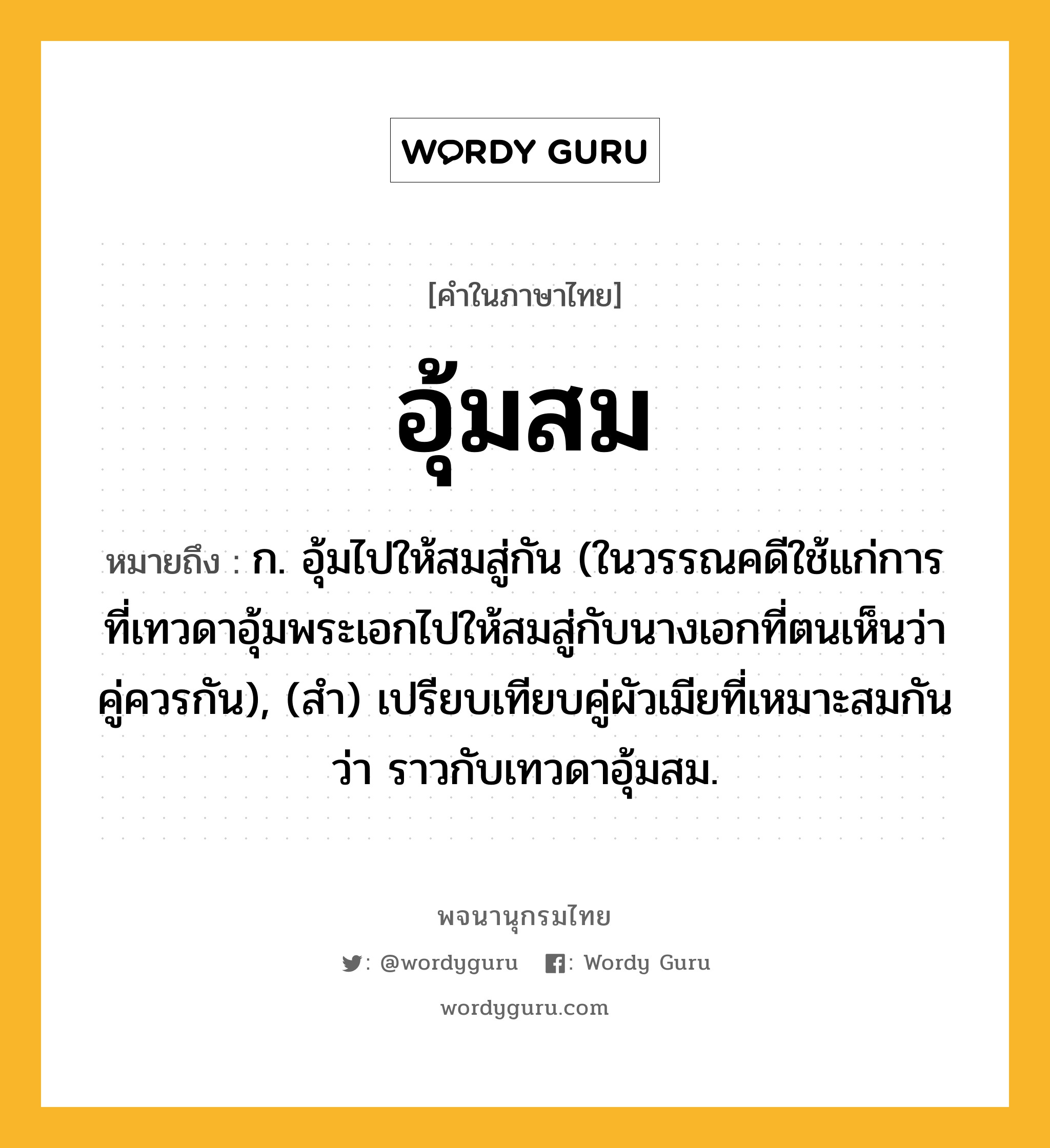 อุ้มสม หมายถึงอะไร?, คำในภาษาไทย อุ้มสม หมายถึง ก. อุ้มไปให้สมสู่กัน (ในวรรณคดีใช้แก่การที่เทวดาอุ้มพระเอกไปให้สมสู่กับนางเอกที่ตนเห็นว่าคู่ควรกัน), (สํา) เปรียบเทียบคู่ผัวเมียที่เหมาะสมกันว่า ราวกับเทวดาอุ้มสม.