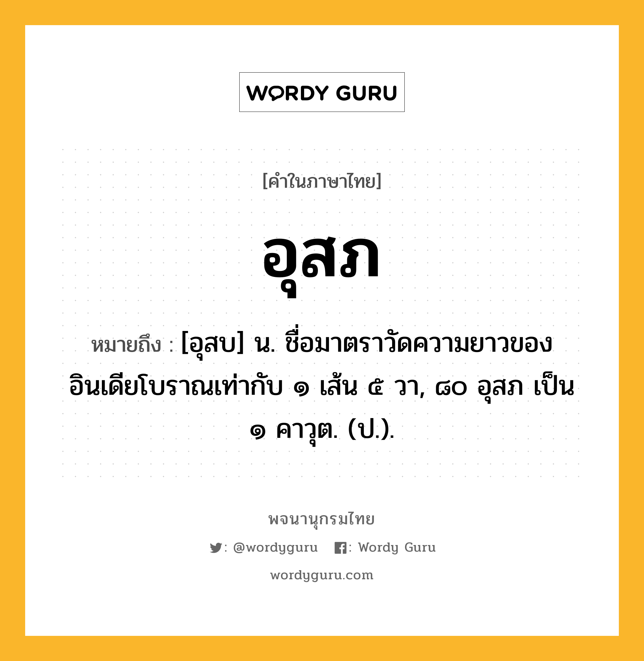 อุสภ หมายถึงอะไร?, คำในภาษาไทย อุสภ หมายถึง [อุสบ] น. ชื่อมาตราวัดความยาวของอินเดียโบราณเท่ากับ ๑ เส้น ๕ วา, ๘๐ อุสภ เป็น ๑ คาวุต. (ป.).