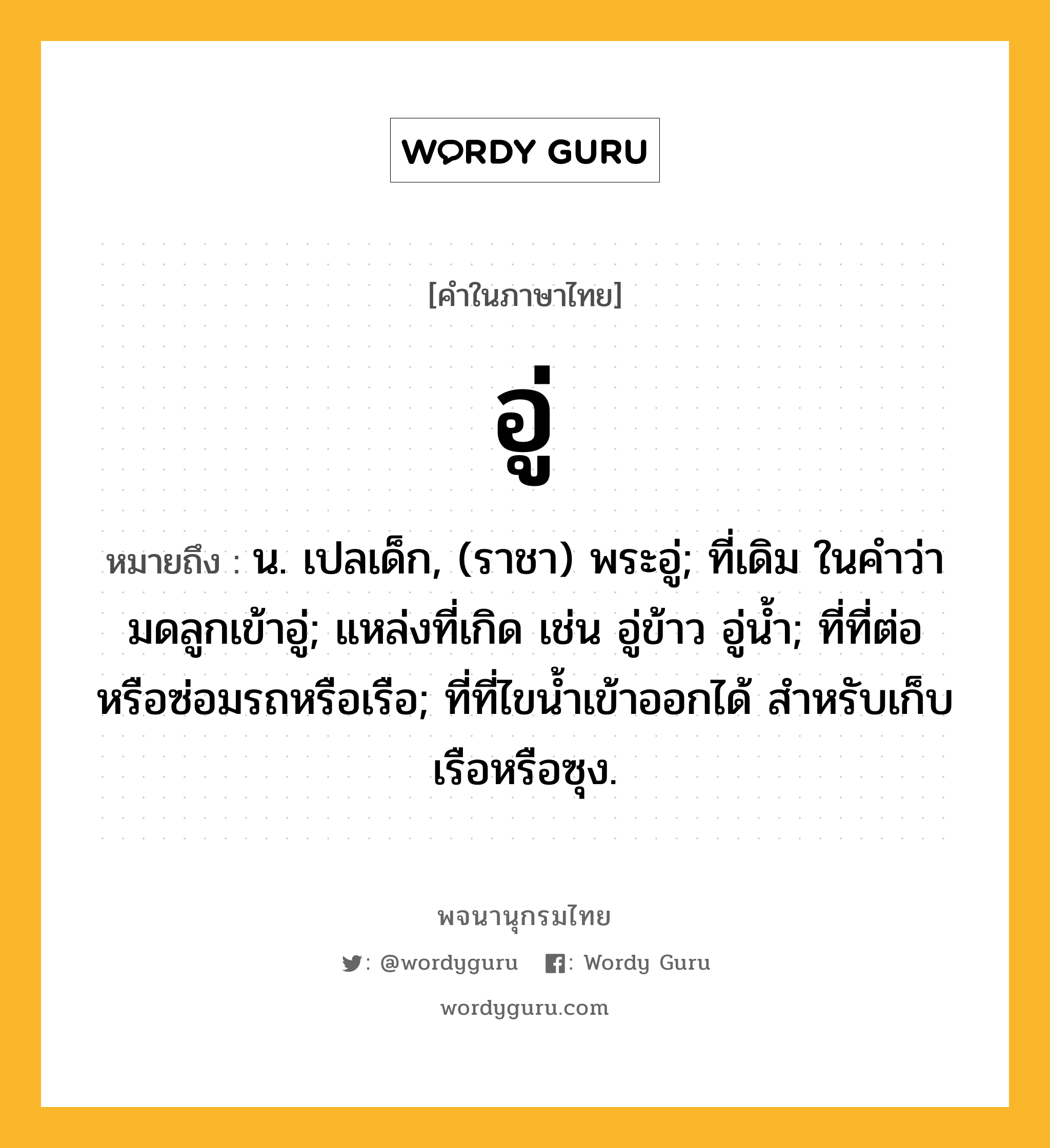 อู่ หมายถึงอะไร?, คำในภาษาไทย อู่ หมายถึง น. เปลเด็ก, (ราชา) พระอู่; ที่เดิม ในคำว่า มดลูกเข้าอู่; แหล่งที่เกิด เช่น อู่ข้าว อู่นํ้า; ที่ที่ต่อหรือซ่อมรถหรือเรือ; ที่ที่ไขนํ้าเข้าออกได้ สําหรับเก็บเรือหรือซุง.