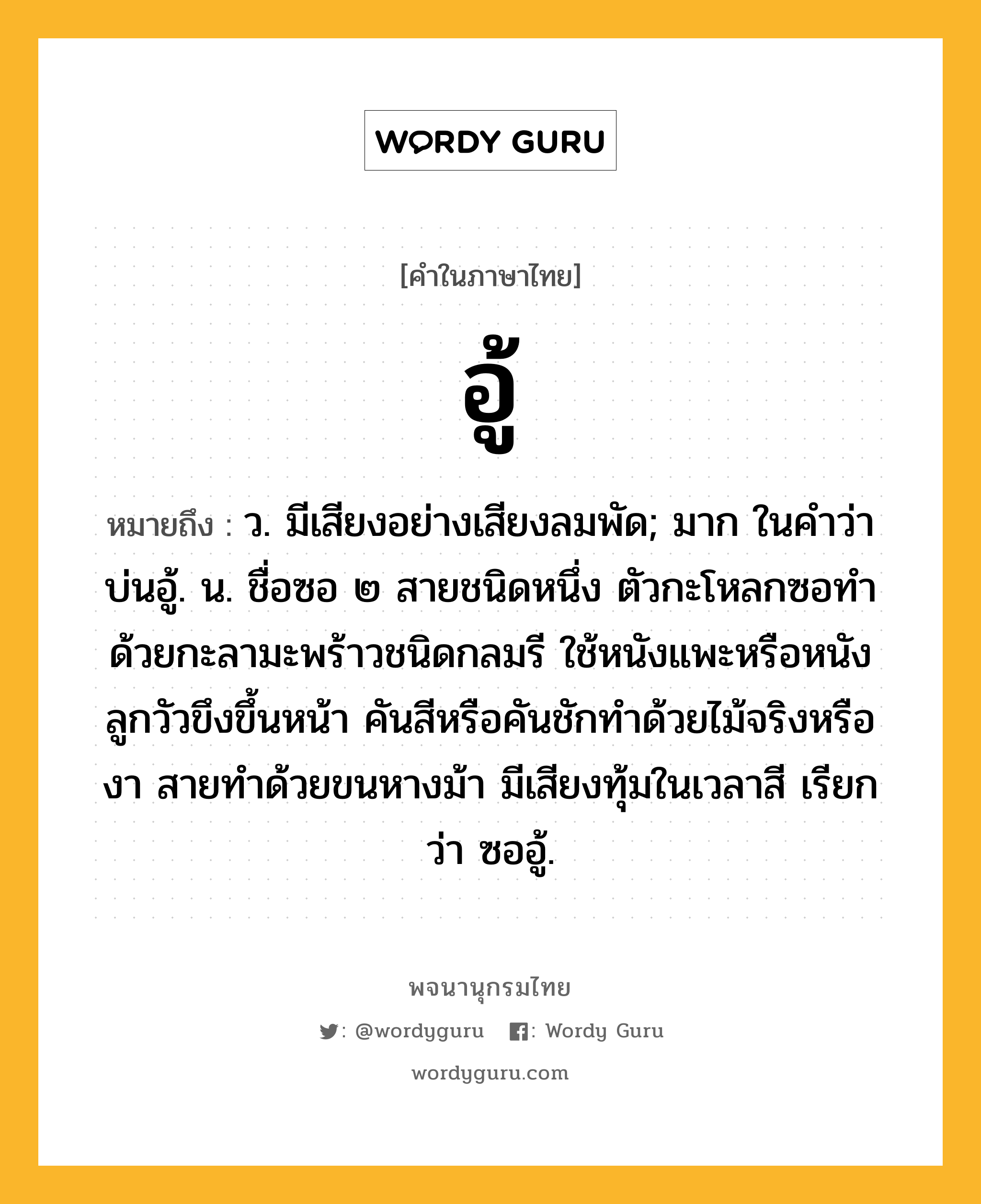 อู้ หมายถึงอะไร?, คำในภาษาไทย อู้ หมายถึง ว. มีเสียงอย่างเสียงลมพัด; มาก ในคำว่า บ่นอู้. น. ชื่อซอ ๒ สายชนิดหนึ่ง ตัวกะโหลกซอทำด้วยกะลามะพร้าวชนิดกลมรี ใช้หนังแพะหรือหนังลูกวัวขึงขึ้นหน้า คันสีหรือคันชักทำด้วยไม้จริงหรืองา สายทำด้วยขนหางม้า มีเสียงทุ้มในเวลาสี เรียกว่า ซออู้.