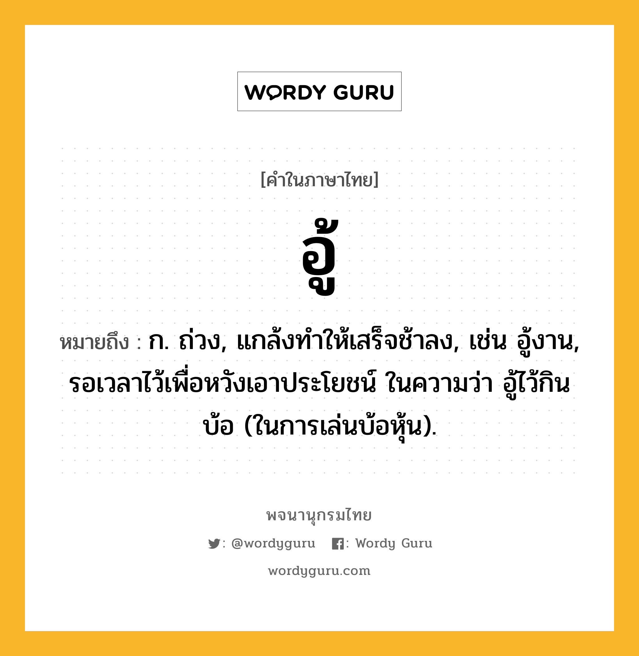 อู้ หมายถึงอะไร?, คำในภาษาไทย อู้ หมายถึง ก. ถ่วง, แกล้งทําให้เสร็จช้าลง, เช่น อู้งาน, รอเวลาไว้เพื่อหวังเอาประโยชน์ ในความว่า อู้ไว้กินบ้อ (ในการเล่นบ้อหุ้น).