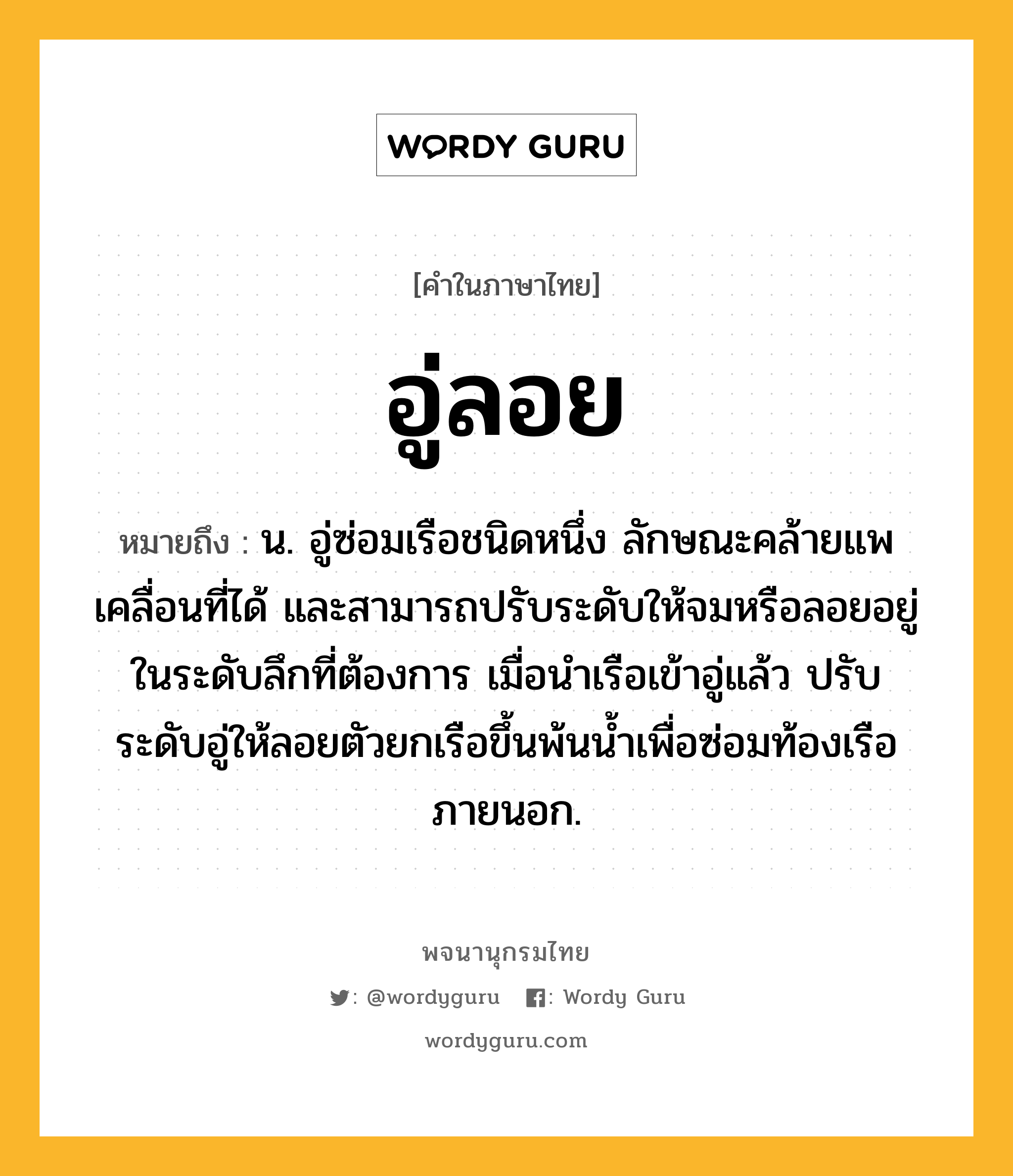 อู่ลอย หมายถึงอะไร?, คำในภาษาไทย อู่ลอย หมายถึง น. อู่ซ่อมเรือชนิดหนึ่ง ลักษณะคล้ายแพ เคลื่อนที่ได้ และสามารถปรับระดับให้จมหรือลอยอยู่ในระดับลึกที่ต้องการ เมื่อนําเรือเข้าอู่แล้ว ปรับระดับอู่ให้ลอยตัวยกเรือขึ้นพ้นนํ้าเพื่อซ่อมท้องเรือภายนอก.