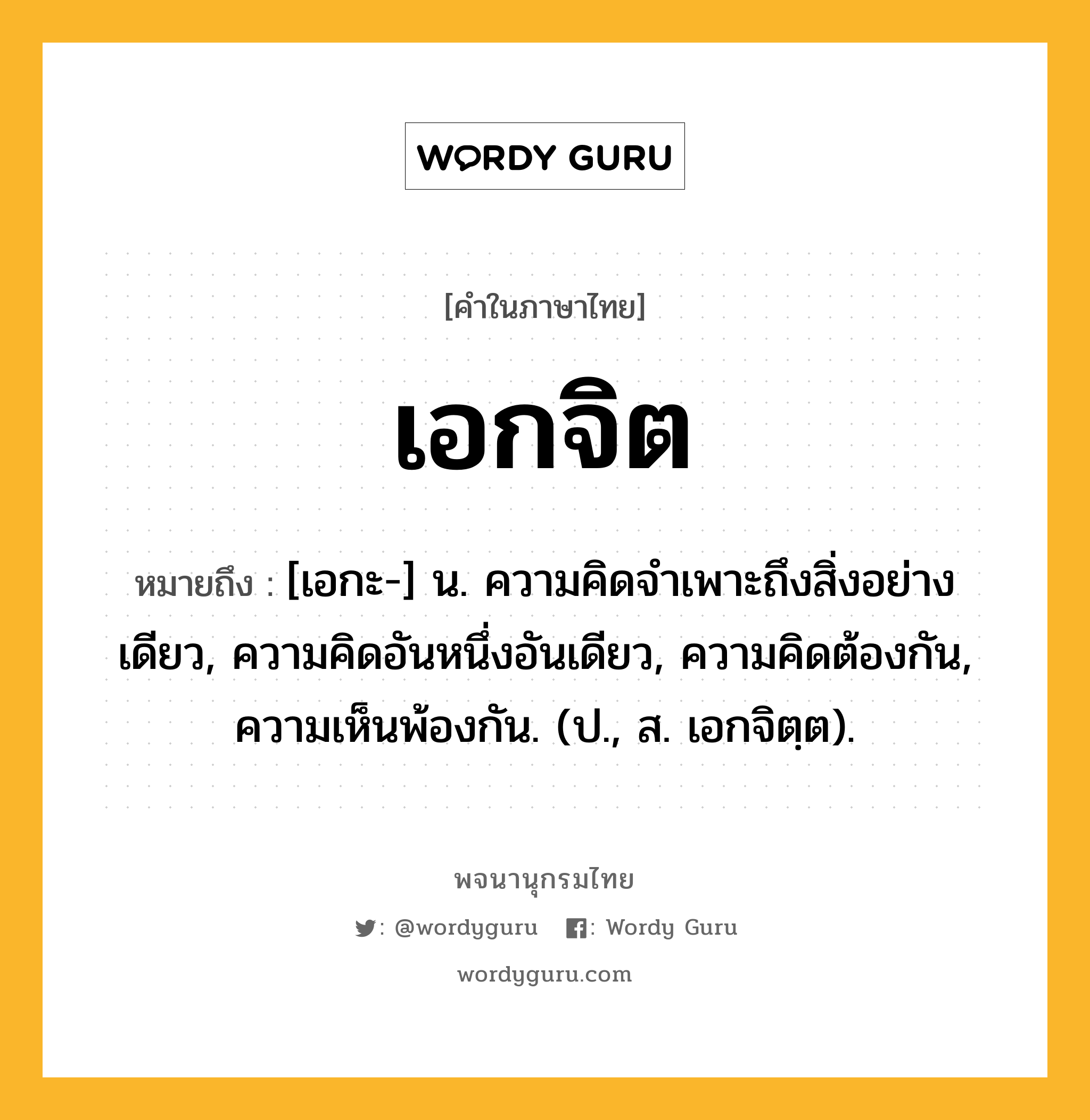 เอกจิต หมายถึงอะไร?, คำในภาษาไทย เอกจิต หมายถึง [เอกะ-] น. ความคิดจําเพาะถึงสิ่งอย่างเดียว, ความคิดอันหนึ่งอันเดียว, ความคิดต้องกัน, ความเห็นพ้องกัน. (ป., ส. เอกจิตฺต).