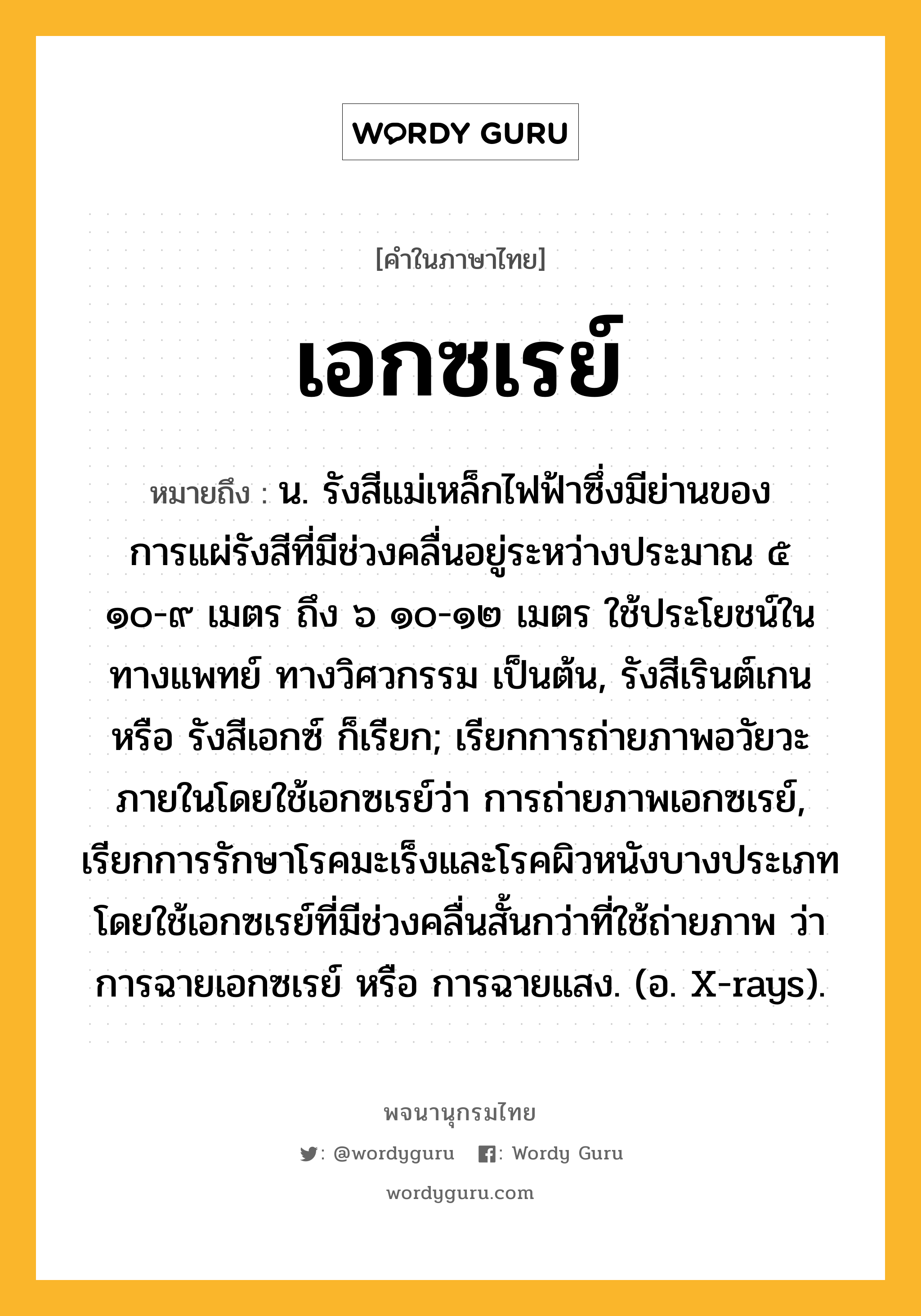 เอกซเรย์ หมายถึงอะไร?, คำในภาษาไทย เอกซเรย์ หมายถึง น. รังสีแม่เหล็กไฟฟ้าซึ่งมีย่านของการแผ่รังสีที่มีช่วงคลื่นอยู่ระหว่างประมาณ ๕ ๑๐-๙ เมตร ถึง ๖ ๑๐-๑๒ เมตร ใช้ประโยชน์ในทางแพทย์ ทางวิศวกรรม เป็นต้น, รังสีเรินต์เกน หรือ รังสีเอกซ์ ก็เรียก; เรียกการถ่ายภาพอวัยวะภายในโดยใช้เอกซเรย์ว่า การถ่ายภาพเอกซเรย์, เรียกการรักษาโรคมะเร็งและโรคผิวหนังบางประเภท โดยใช้เอกซเรย์ที่มีช่วงคลื่นสั้นกว่าที่ใช้ถ่ายภาพ ว่า การฉายเอกซเรย์ หรือ การฉายแสง. (อ. X-rays).