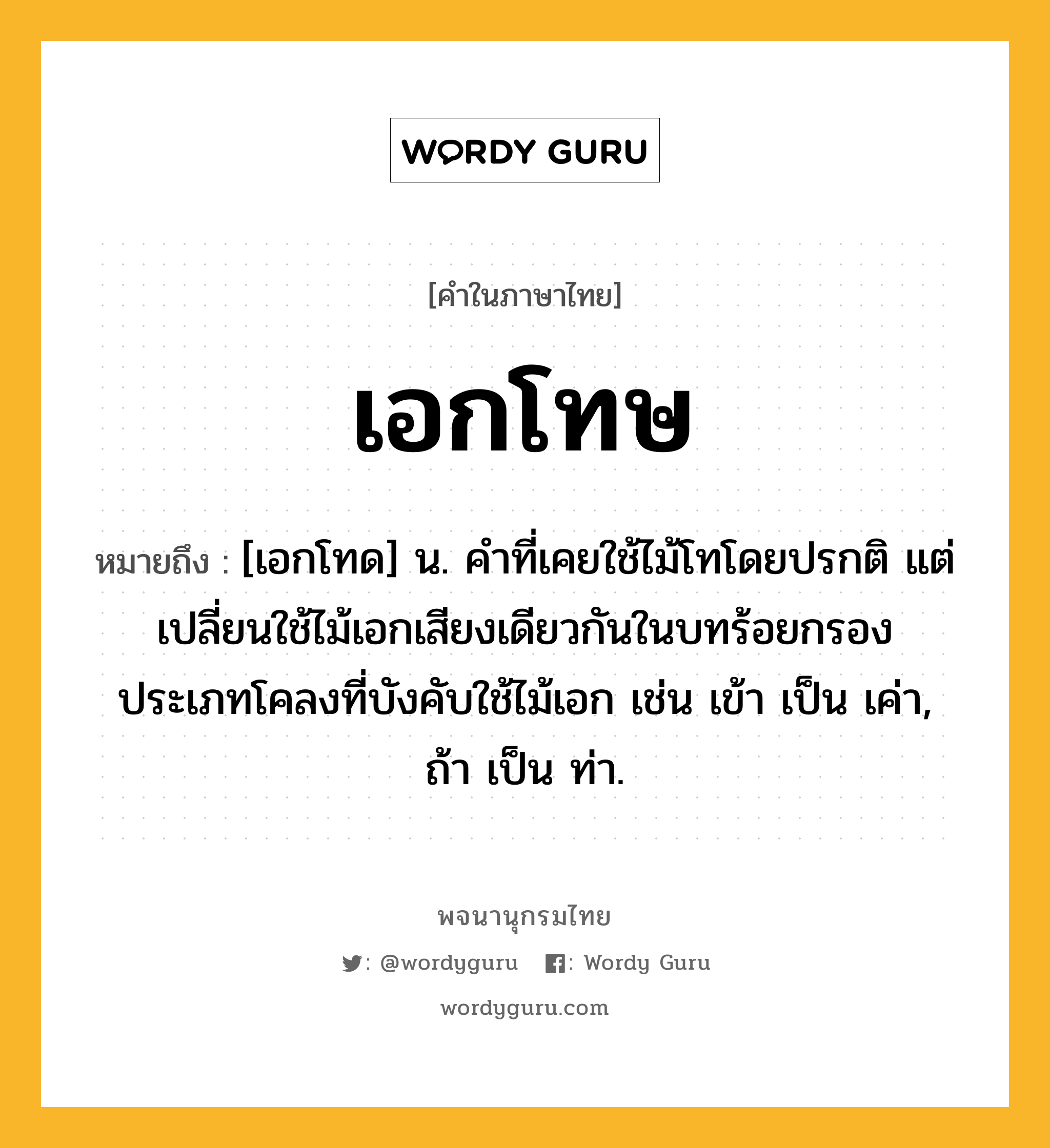 เอกโทษ หมายถึงอะไร?, คำในภาษาไทย เอกโทษ หมายถึง [เอกโทด] น. คําที่เคยใช้ไม้โทโดยปรกติ แต่เปลี่ยนใช้ไม้เอกเสียงเดียวกันในบทร้อยกรองประเภทโคลงที่บังคับใช้ไม้เอก เช่น เข้า เป็น เค่า, ถ้า เป็น ท่า.