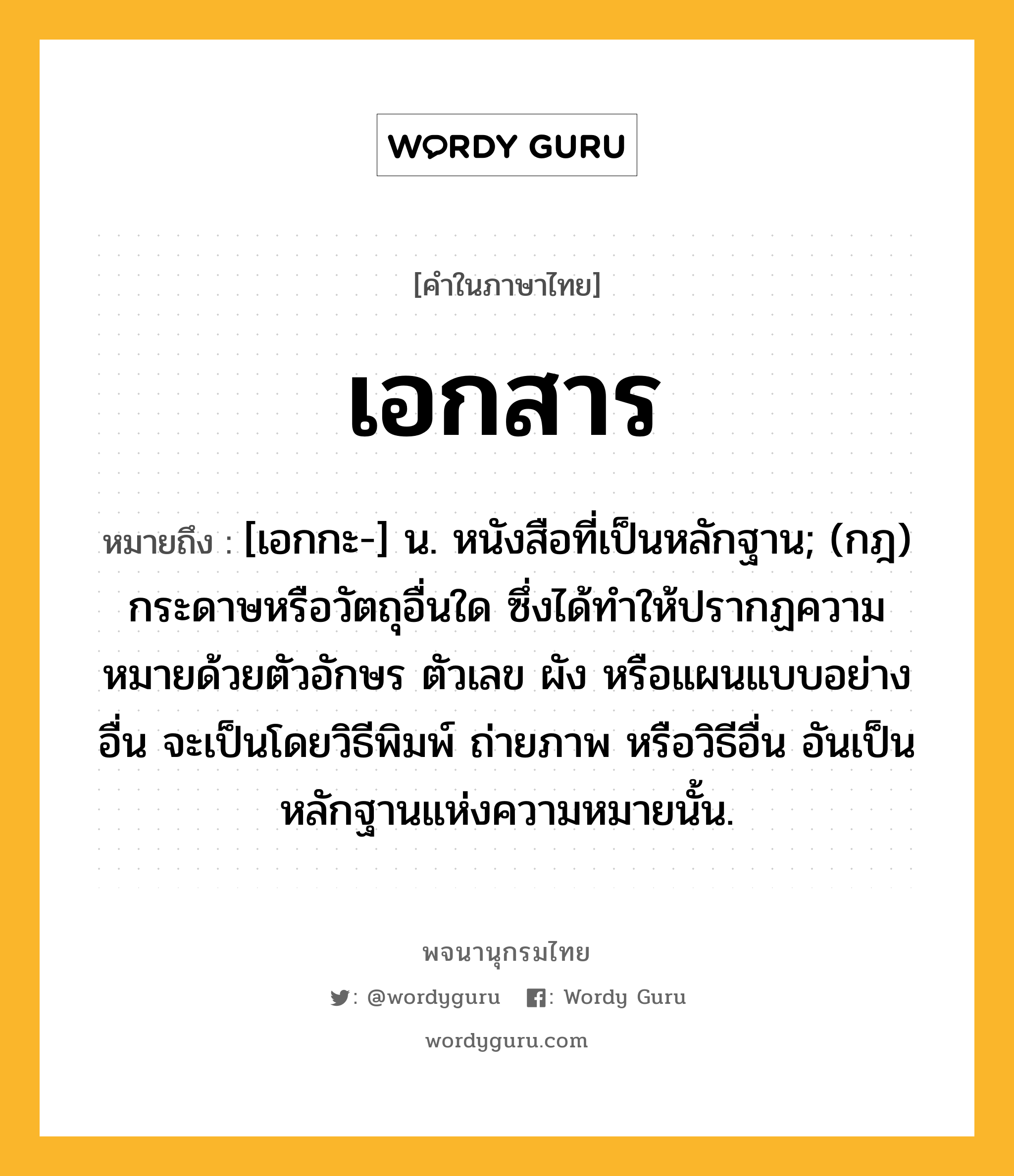 เอกสาร หมายถึงอะไร?, คำในภาษาไทย เอกสาร หมายถึง [เอกกะ-] น. หนังสือที่เป็นหลักฐาน; (กฎ) กระดาษหรือวัตถุอื่นใด ซึ่งได้ทําให้ปรากฏความหมายด้วยตัวอักษร ตัวเลข ผัง หรือแผนแบบอย่างอื่น จะเป็นโดยวิธีพิมพ์ ถ่ายภาพ หรือวิธีอื่น อันเป็นหลักฐานแห่งความหมายนั้น.