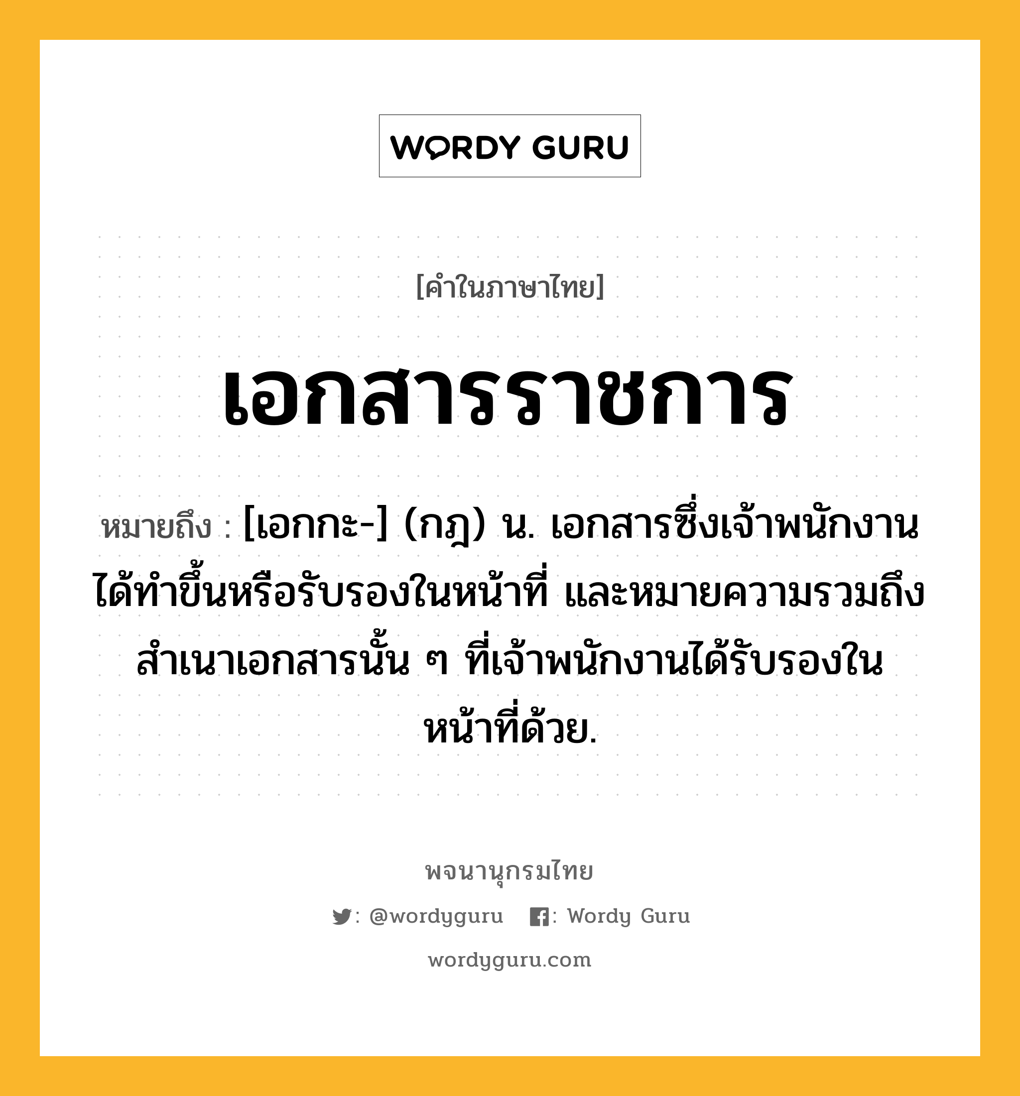 เอกสารราชการ ความหมาย หมายถึงอะไร?, คำในภาษาไทย เอกสารราชการ หมายถึง [เอกกะ-] (กฎ) น. เอกสารซึ่งเจ้าพนักงานได้ทําขึ้นหรือรับรองในหน้าที่ และหมายความรวมถึงสําเนาเอกสารนั้น ๆ ที่เจ้าพนักงานได้รับรองในหน้าที่ด้วย.