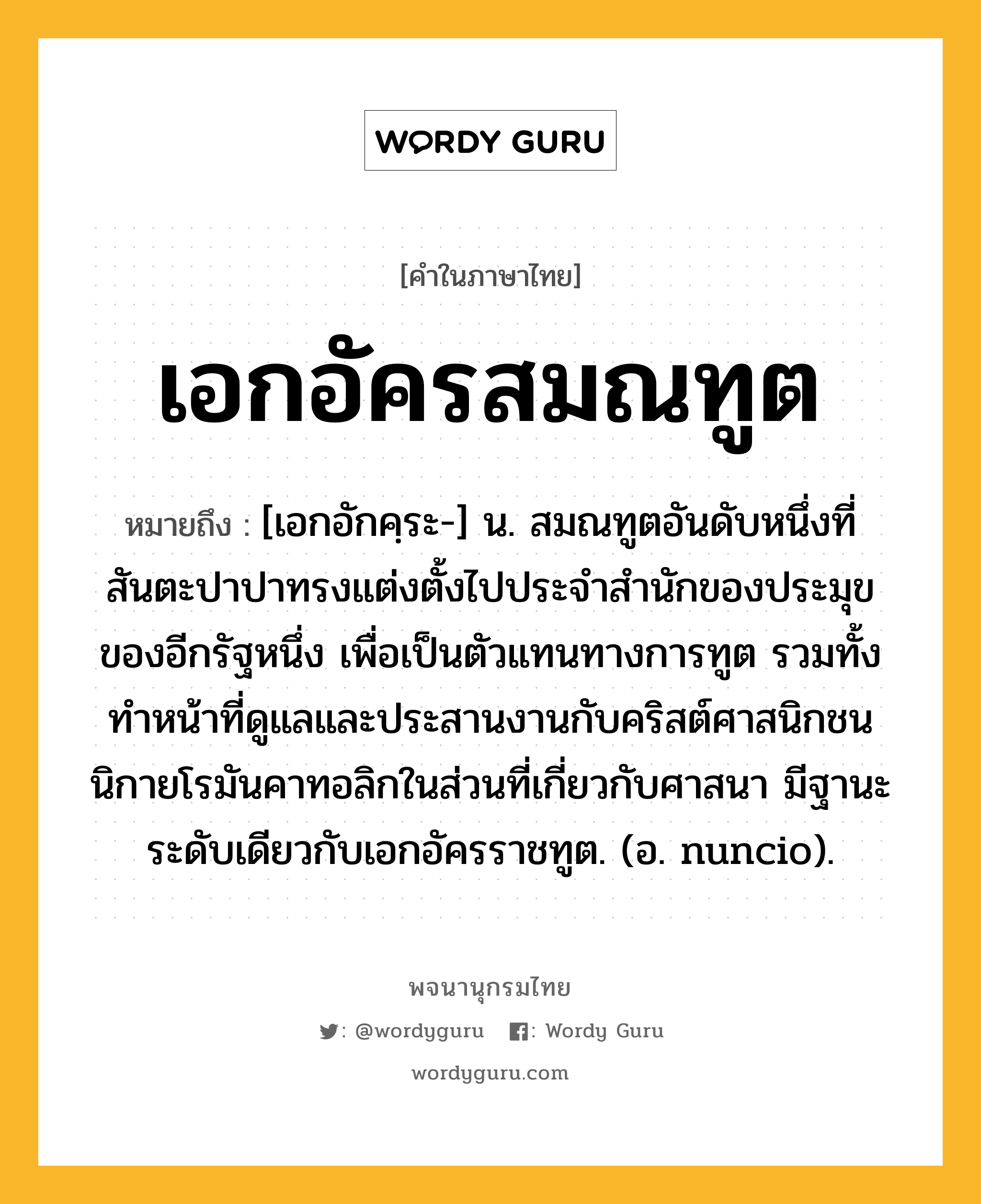 เอกอัครสมณทูต หมายถึงอะไร?, คำในภาษาไทย เอกอัครสมณทูต หมายถึง [เอกอักคฺระ-] น. สมณทูตอันดับหนึ่งที่สันตะปาปาทรงแต่งตั้งไปประจําสํานักของประมุขของอีกรัฐหนึ่ง เพื่อเป็นตัวแทนทางการทูต รวมทั้งทําหน้าที่ดูแลและประสานงานกับคริสต์ศาสนิกชนนิกายโรมันคาทอลิกในส่วนที่เกี่ยวกับศาสนา มีฐานะระดับเดียวกับเอกอัครราชทูต. (อ. nuncio).