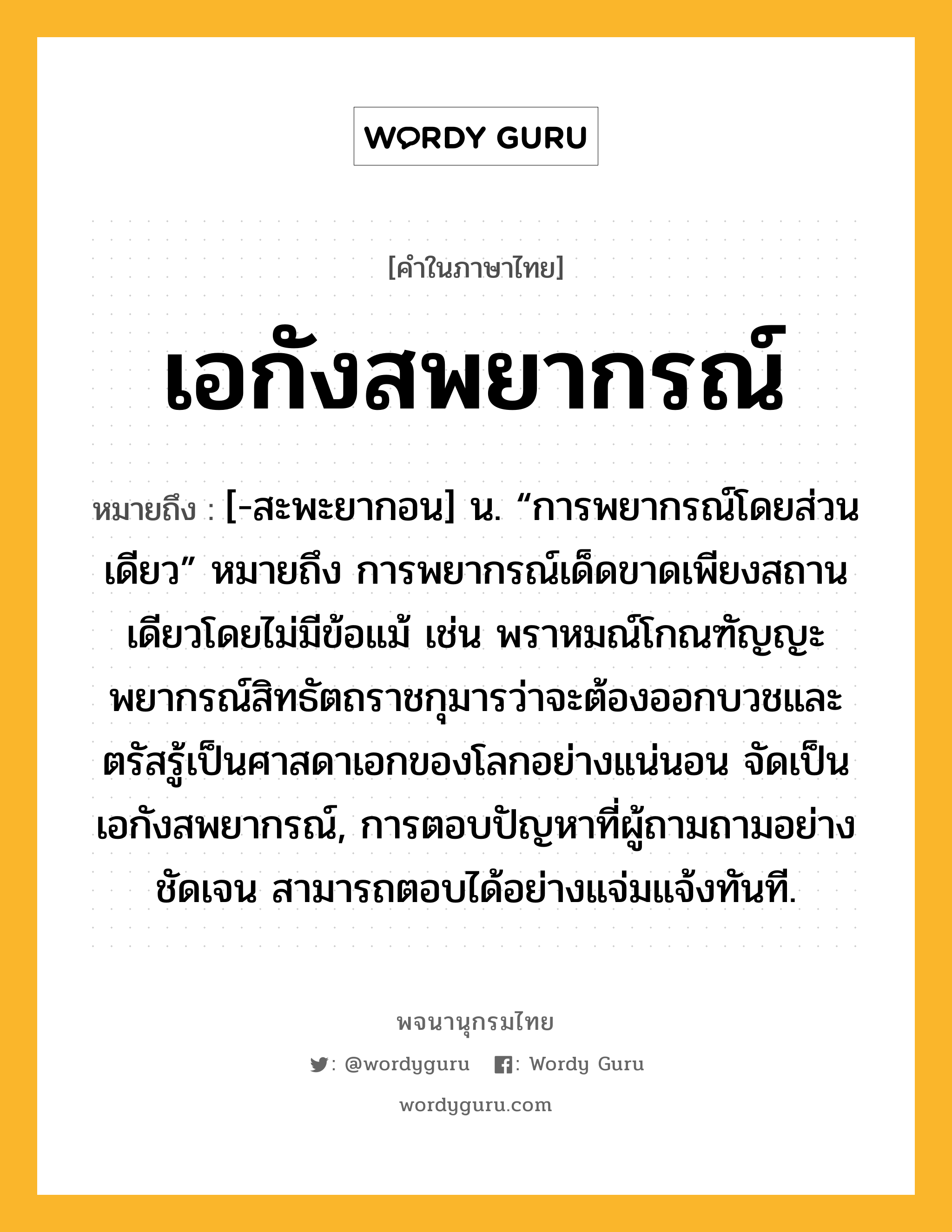 เอกังสพยากรณ์ ความหมาย หมายถึงอะไร?, คำในภาษาไทย เอกังสพยากรณ์ หมายถึง [-สะพะยากอน] น. “การพยากรณ์โดยส่วนเดียว” หมายถึง การพยากรณ์เด็ดขาดเพียงสถานเดียวโดยไม่มีข้อแม้ เช่น พราหมณ์โกณฑัญญะพยากรณ์สิทธัตถราชกุมารว่าจะต้องออกบวชและตรัสรู้เป็นศาสดาเอกของโลกอย่างแน่นอน จัดเป็น เอกังสพยากรณ์, การตอบปัญหาที่ผู้ถามถามอย่างชัดเจน สามารถตอบได้อย่างแจ่มแจ้งทันที.