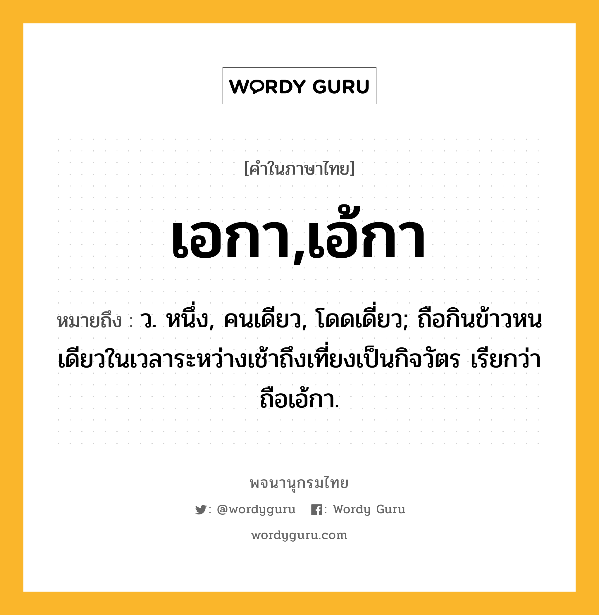 เอกา,เอ้กา หมายถึงอะไร?, คำในภาษาไทย เอกา,เอ้กา หมายถึง ว. หนึ่ง, คนเดียว, โดดเดี่ยว; ถือกินข้าวหนเดียวในเวลาระหว่างเช้าถึงเที่ยงเป็นกิจวัตร เรียกว่า ถือเอ้กา.