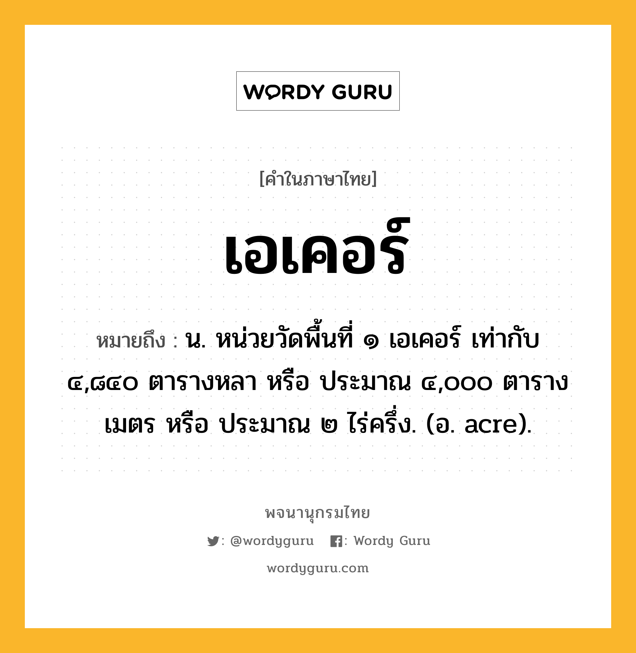 เอเคอร์ หมายถึงอะไร?, คำในภาษาไทย เอเคอร์ หมายถึง น. หน่วยวัดพื้นที่ ๑ เอเคอร์ เท่ากับ ๔,๘๔๐ ตารางหลา หรือ ประมาณ ๔,๐๐๐ ตารางเมตร หรือ ประมาณ ๒ ไร่ครึ่ง. (อ. acre).